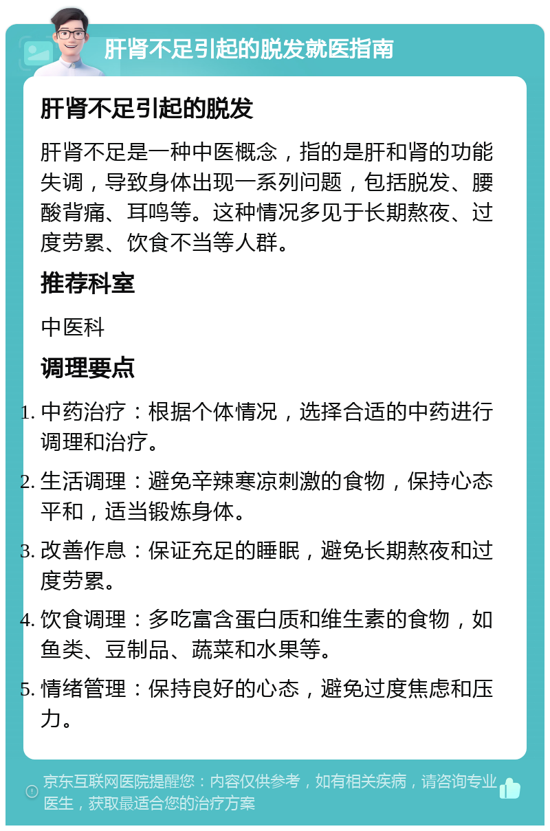 肝肾不足引起的脱发就医指南 肝肾不足引起的脱发 肝肾不足是一种中医概念，指的是肝和肾的功能失调，导致身体出现一系列问题，包括脱发、腰酸背痛、耳鸣等。这种情况多见于长期熬夜、过度劳累、饮食不当等人群。 推荐科室 中医科 调理要点 中药治疗：根据个体情况，选择合适的中药进行调理和治疗。 生活调理：避免辛辣寒凉刺激的食物，保持心态平和，适当锻炼身体。 改善作息：保证充足的睡眠，避免长期熬夜和过度劳累。 饮食调理：多吃富含蛋白质和维生素的食物，如鱼类、豆制品、蔬菜和水果等。 情绪管理：保持良好的心态，避免过度焦虑和压力。