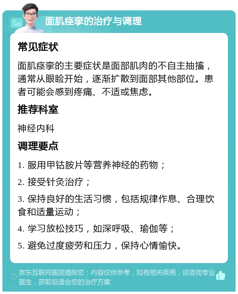 面肌痉挛的治疗与调理 常见症状 面肌痉挛的主要症状是面部肌肉的不自主抽搐，通常从眼睑开始，逐渐扩散到面部其他部位。患者可能会感到疼痛、不适或焦虑。 推荐科室 神经内科 调理要点 1. 服用甲钴胺片等营养神经的药物； 2. 接受针灸治疗； 3. 保持良好的生活习惯，包括规律作息、合理饮食和适量运动； 4. 学习放松技巧，如深呼吸、瑜伽等； 5. 避免过度疲劳和压力，保持心情愉快。