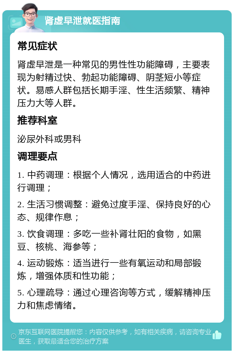 肾虚早泄就医指南 常见症状 肾虚早泄是一种常见的男性性功能障碍，主要表现为射精过快、勃起功能障碍、阴茎短小等症状。易感人群包括长期手淫、性生活频繁、精神压力大等人群。 推荐科室 泌尿外科或男科 调理要点 1. 中药调理：根据个人情况，选用适合的中药进行调理； 2. 生活习惯调整：避免过度手淫、保持良好的心态、规律作息； 3. 饮食调理：多吃一些补肾壮阳的食物，如黑豆、核桃、海参等； 4. 运动锻炼：适当进行一些有氧运动和局部锻炼，增强体质和性功能； 5. 心理疏导：通过心理咨询等方式，缓解精神压力和焦虑情绪。