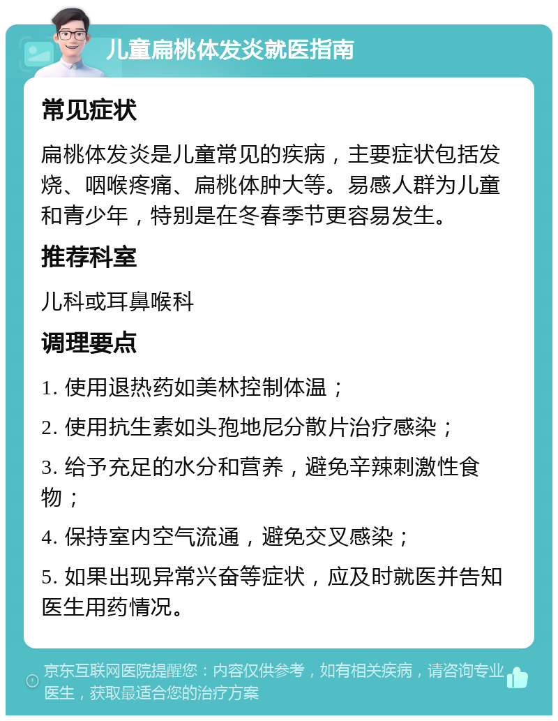 儿童扁桃体发炎就医指南 常见症状 扁桃体发炎是儿童常见的疾病，主要症状包括发烧、咽喉疼痛、扁桃体肿大等。易感人群为儿童和青少年，特别是在冬春季节更容易发生。 推荐科室 儿科或耳鼻喉科 调理要点 1. 使用退热药如美林控制体温； 2. 使用抗生素如头孢地尼分散片治疗感染； 3. 给予充足的水分和营养，避免辛辣刺激性食物； 4. 保持室内空气流通，避免交叉感染； 5. 如果出现异常兴奋等症状，应及时就医并告知医生用药情况。