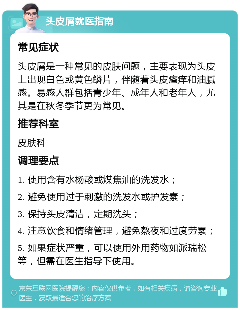 头皮屑就医指南 常见症状 头皮屑是一种常见的皮肤问题，主要表现为头皮上出现白色或黄色鳞片，伴随着头皮瘙痒和油腻感。易感人群包括青少年、成年人和老年人，尤其是在秋冬季节更为常见。 推荐科室 皮肤科 调理要点 1. 使用含有水杨酸或煤焦油的洗发水； 2. 避免使用过于刺激的洗发水或护发素； 3. 保持头皮清洁，定期洗头； 4. 注意饮食和情绪管理，避免熬夜和过度劳累； 5. 如果症状严重，可以使用外用药物如派瑞松等，但需在医生指导下使用。