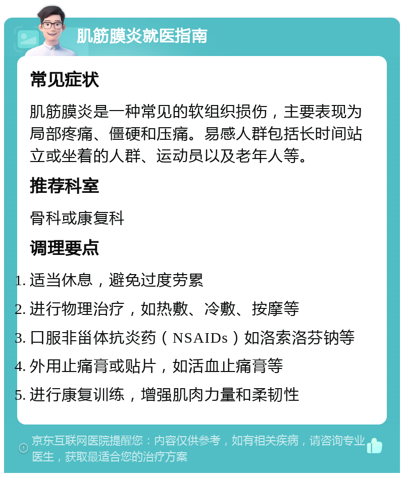 肌筋膜炎就医指南 常见症状 肌筋膜炎是一种常见的软组织损伤，主要表现为局部疼痛、僵硬和压痛。易感人群包括长时间站立或坐着的人群、运动员以及老年人等。 推荐科室 骨科或康复科 调理要点 适当休息，避免过度劳累 进行物理治疗，如热敷、冷敷、按摩等 口服非甾体抗炎药（NSAIDs）如洛索洛芬钠等 外用止痛膏或贴片，如活血止痛膏等 进行康复训练，增强肌肉力量和柔韧性