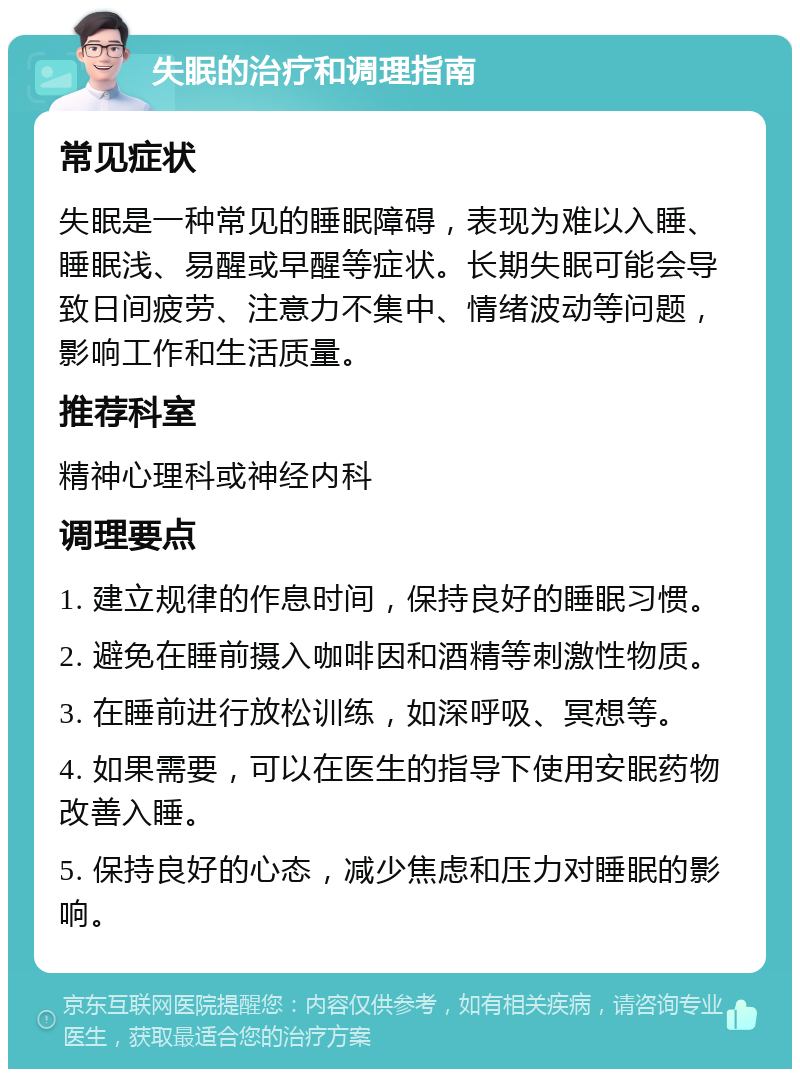 失眠的治疗和调理指南 常见症状 失眠是一种常见的睡眠障碍，表现为难以入睡、睡眠浅、易醒或早醒等症状。长期失眠可能会导致日间疲劳、注意力不集中、情绪波动等问题，影响工作和生活质量。 推荐科室 精神心理科或神经内科 调理要点 1. 建立规律的作息时间，保持良好的睡眠习惯。 2. 避免在睡前摄入咖啡因和酒精等刺激性物质。 3. 在睡前进行放松训练，如深呼吸、冥想等。 4. 如果需要，可以在医生的指导下使用安眠药物改善入睡。 5. 保持良好的心态，减少焦虑和压力对睡眠的影响。