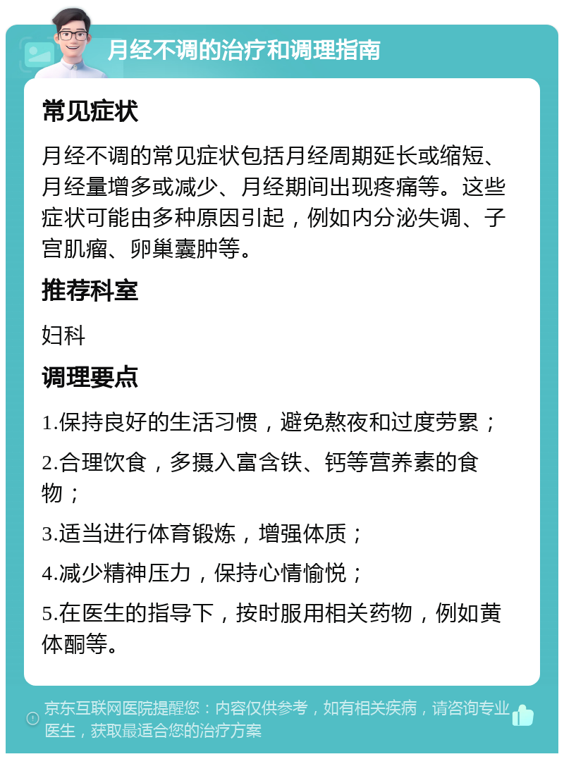 月经不调的治疗和调理指南 常见症状 月经不调的常见症状包括月经周期延长或缩短、月经量增多或减少、月经期间出现疼痛等。这些症状可能由多种原因引起，例如内分泌失调、子宫肌瘤、卵巢囊肿等。 推荐科室 妇科 调理要点 1.保持良好的生活习惯，避免熬夜和过度劳累； 2.合理饮食，多摄入富含铁、钙等营养素的食物； 3.适当进行体育锻炼，增强体质； 4.减少精神压力，保持心情愉悦； 5.在医生的指导下，按时服用相关药物，例如黄体酮等。