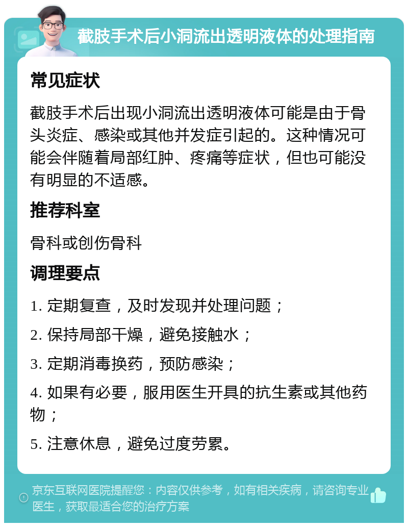 截肢手术后小洞流出透明液体的处理指南 常见症状 截肢手术后出现小洞流出透明液体可能是由于骨头炎症、感染或其他并发症引起的。这种情况可能会伴随着局部红肿、疼痛等症状，但也可能没有明显的不适感。 推荐科室 骨科或创伤骨科 调理要点 1. 定期复查，及时发现并处理问题； 2. 保持局部干燥，避免接触水； 3. 定期消毒换药，预防感染； 4. 如果有必要，服用医生开具的抗生素或其他药物； 5. 注意休息，避免过度劳累。