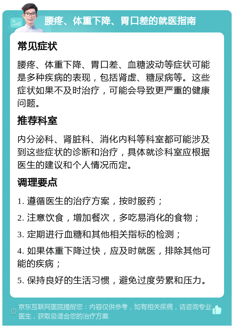 腰疼、体重下降、胃口差的就医指南 常见症状 腰疼、体重下降、胃口差、血糖波动等症状可能是多种疾病的表现，包括肾虚、糖尿病等。这些症状如果不及时治疗，可能会导致更严重的健康问题。 推荐科室 内分泌科、肾脏科、消化内科等科室都可能涉及到这些症状的诊断和治疗，具体就诊科室应根据医生的建议和个人情况而定。 调理要点 1. 遵循医生的治疗方案，按时服药； 2. 注意饮食，增加餐次，多吃易消化的食物； 3. 定期进行血糖和其他相关指标的检测； 4. 如果体重下降过快，应及时就医，排除其他可能的疾病； 5. 保持良好的生活习惯，避免过度劳累和压力。