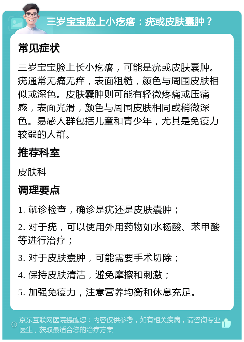 三岁宝宝脸上小疙瘩：疣或皮肤囊肿？ 常见症状 三岁宝宝脸上长小疙瘩，可能是疣或皮肤囊肿。疣通常无痛无痒，表面粗糙，颜色与周围皮肤相似或深色。皮肤囊肿则可能有轻微疼痛或压痛感，表面光滑，颜色与周围皮肤相同或稍微深色。易感人群包括儿童和青少年，尤其是免疫力较弱的人群。 推荐科室 皮肤科 调理要点 1. 就诊检查，确诊是疣还是皮肤囊肿； 2. 对于疣，可以使用外用药物如水杨酸、苯甲酸等进行治疗； 3. 对于皮肤囊肿，可能需要手术切除； 4. 保持皮肤清洁，避免摩擦和刺激； 5. 加强免疫力，注意营养均衡和休息充足。