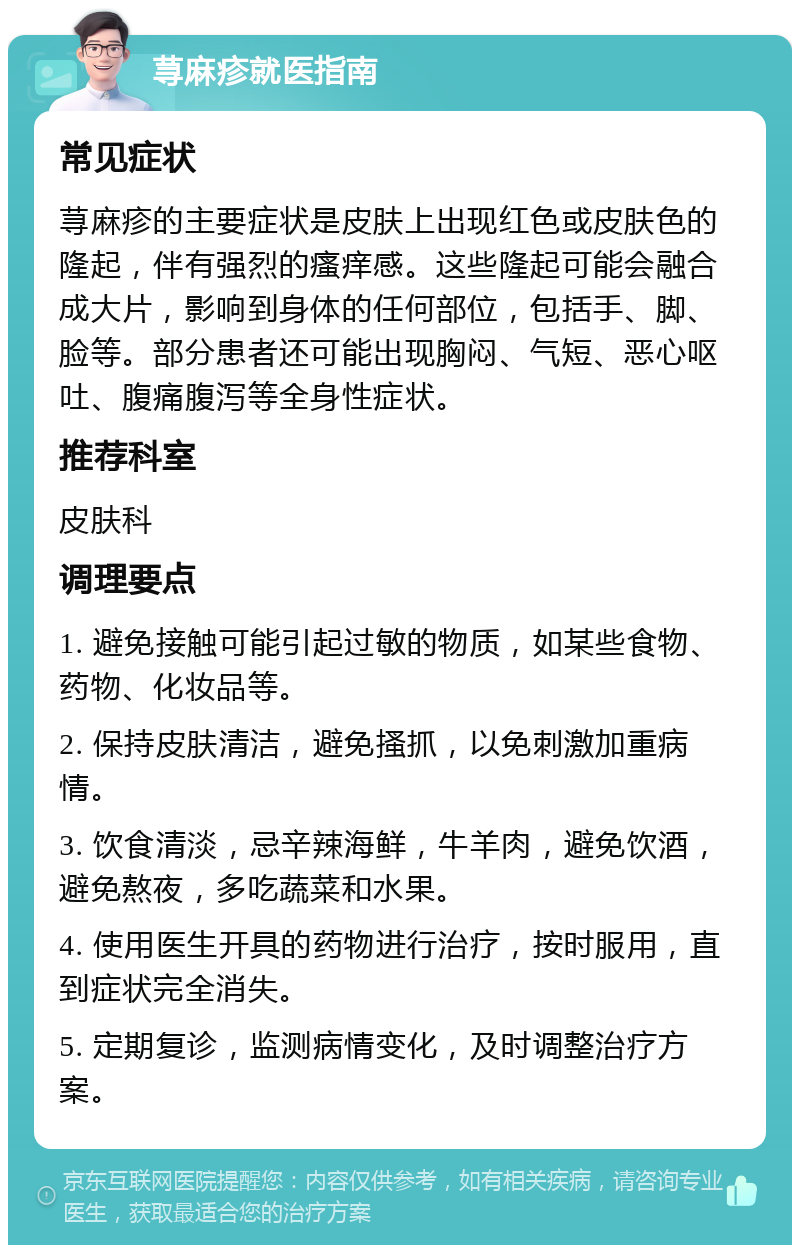 荨麻疹就医指南 常见症状 荨麻疹的主要症状是皮肤上出现红色或皮肤色的隆起，伴有强烈的瘙痒感。这些隆起可能会融合成大片，影响到身体的任何部位，包括手、脚、脸等。部分患者还可能出现胸闷、气短、恶心呕吐、腹痛腹泻等全身性症状。 推荐科室 皮肤科 调理要点 1. 避免接触可能引起过敏的物质，如某些食物、药物、化妆品等。 2. 保持皮肤清洁，避免搔抓，以免刺激加重病情。 3. 饮食清淡，忌辛辣海鲜，牛羊肉，避免饮酒，避免熬夜，多吃蔬菜和水果。 4. 使用医生开具的药物进行治疗，按时服用，直到症状完全消失。 5. 定期复诊，监测病情变化，及时调整治疗方案。