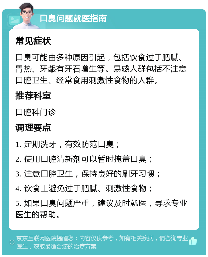 口臭问题就医指南 常见症状 口臭可能由多种原因引起，包括饮食过于肥腻、胃热、牙龈有牙石增生等。易感人群包括不注意口腔卫生、经常食用刺激性食物的人群。 推荐科室 口腔科门诊 调理要点 1. 定期洗牙，有效防范口臭； 2. 使用口腔清新剂可以暂时掩盖口臭； 3. 注意口腔卫生，保持良好的刷牙习惯； 4. 饮食上避免过于肥腻、刺激性食物； 5. 如果口臭问题严重，建议及时就医，寻求专业医生的帮助。