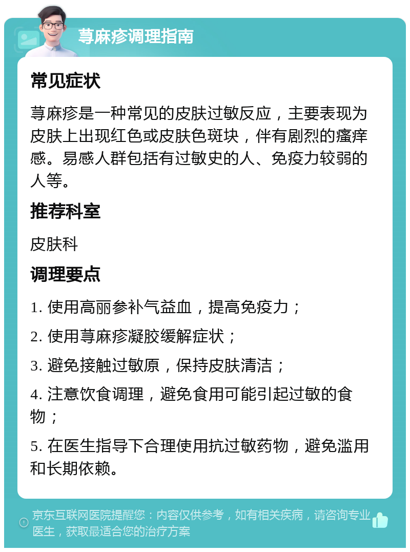 荨麻疹调理指南 常见症状 荨麻疹是一种常见的皮肤过敏反应，主要表现为皮肤上出现红色或皮肤色斑块，伴有剧烈的瘙痒感。易感人群包括有过敏史的人、免疫力较弱的人等。 推荐科室 皮肤科 调理要点 1. 使用高丽参补气益血，提高免疫力； 2. 使用荨麻疹凝胶缓解症状； 3. 避免接触过敏原，保持皮肤清洁； 4. 注意饮食调理，避免食用可能引起过敏的食物； 5. 在医生指导下合理使用抗过敏药物，避免滥用和长期依赖。