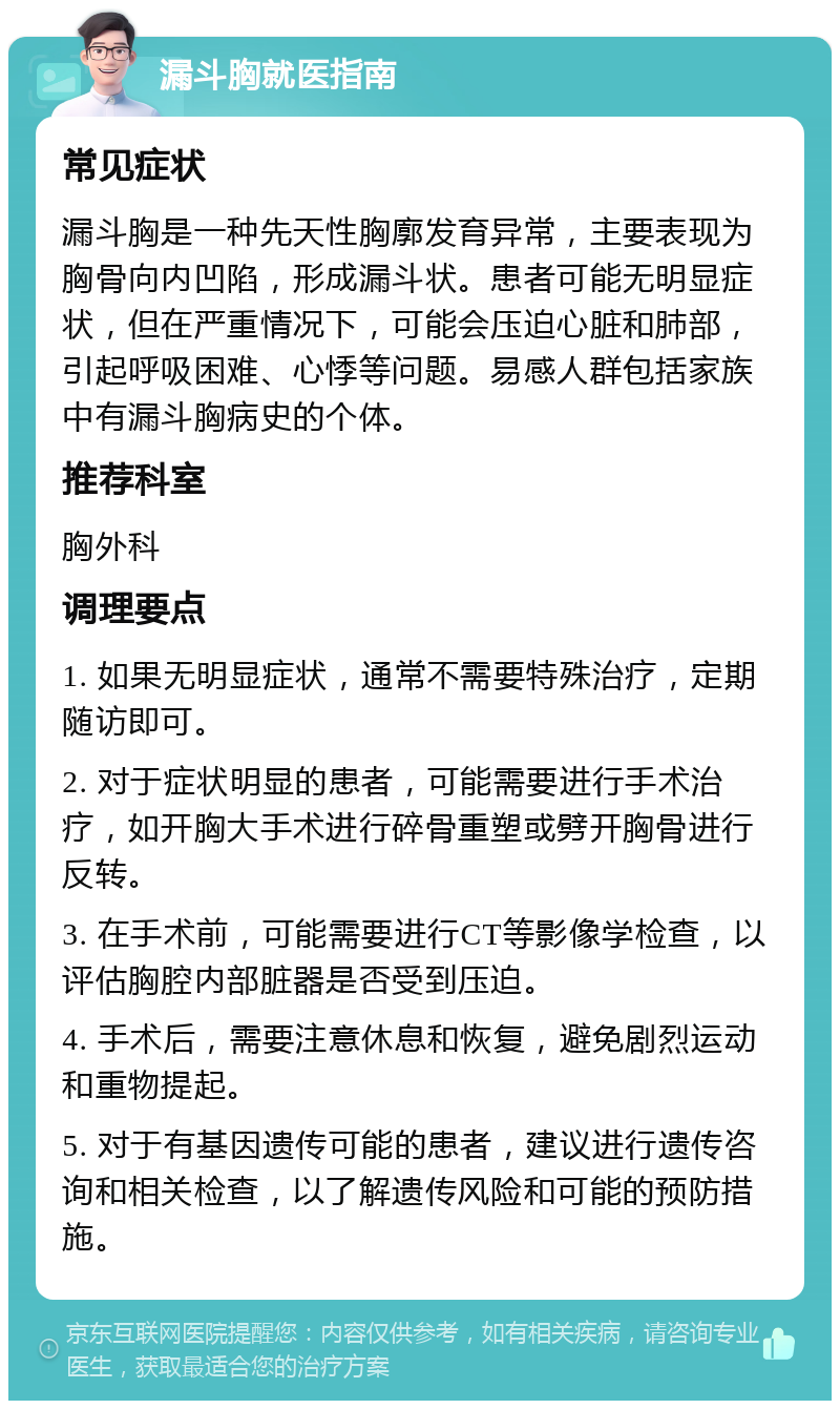 漏斗胸就医指南 常见症状 漏斗胸是一种先天性胸廓发育异常，主要表现为胸骨向内凹陷，形成漏斗状。患者可能无明显症状，但在严重情况下，可能会压迫心脏和肺部，引起呼吸困难、心悸等问题。易感人群包括家族中有漏斗胸病史的个体。 推荐科室 胸外科 调理要点 1. 如果无明显症状，通常不需要特殊治疗，定期随访即可。 2. 对于症状明显的患者，可能需要进行手术治疗，如开胸大手术进行碎骨重塑或劈开胸骨进行反转。 3. 在手术前，可能需要进行CT等影像学检查，以评估胸腔内部脏器是否受到压迫。 4. 手术后，需要注意休息和恢复，避免剧烈运动和重物提起。 5. 对于有基因遗传可能的患者，建议进行遗传咨询和相关检查，以了解遗传风险和可能的预防措施。