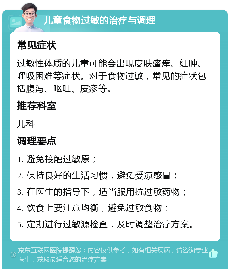 儿童食物过敏的治疗与调理 常见症状 过敏性体质的儿童可能会出现皮肤瘙痒、红肿、呼吸困难等症状。对于食物过敏，常见的症状包括腹泻、呕吐、皮疹等。 推荐科室 儿科 调理要点 1. 避免接触过敏原； 2. 保持良好的生活习惯，避免受凉感冒； 3. 在医生的指导下，适当服用抗过敏药物； 4. 饮食上要注意均衡，避免过敏食物； 5. 定期进行过敏源检查，及时调整治疗方案。