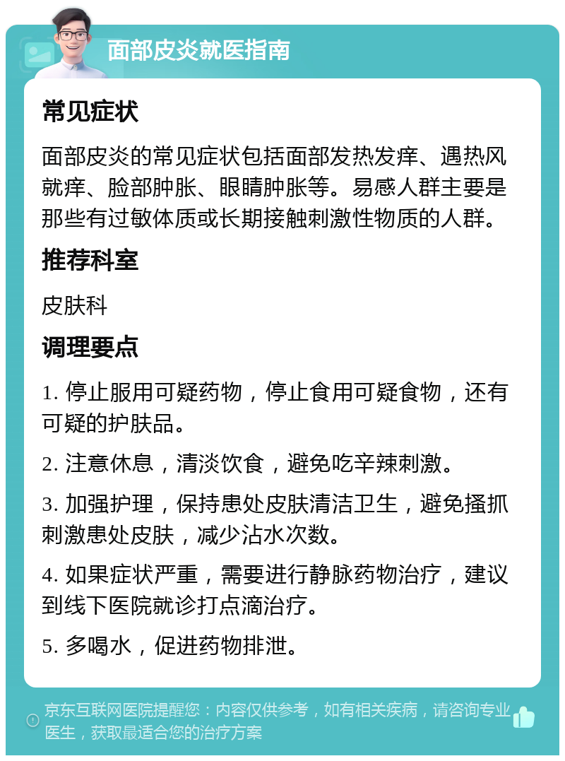 面部皮炎就医指南 常见症状 面部皮炎的常见症状包括面部发热发痒、遇热风就痒、脸部肿胀、眼睛肿胀等。易感人群主要是那些有过敏体质或长期接触刺激性物质的人群。 推荐科室 皮肤科 调理要点 1. 停止服用可疑药物，停止食用可疑食物，还有可疑的护肤品。 2. 注意休息，清淡饮食，避免吃辛辣刺激。 3. 加强护理，保持患处皮肤清洁卫生，避免搔抓刺激患处皮肤，减少沾水次数。 4. 如果症状严重，需要进行静脉药物治疗，建议到线下医院就诊打点滴治疗。 5. 多喝水，促进药物排泄。