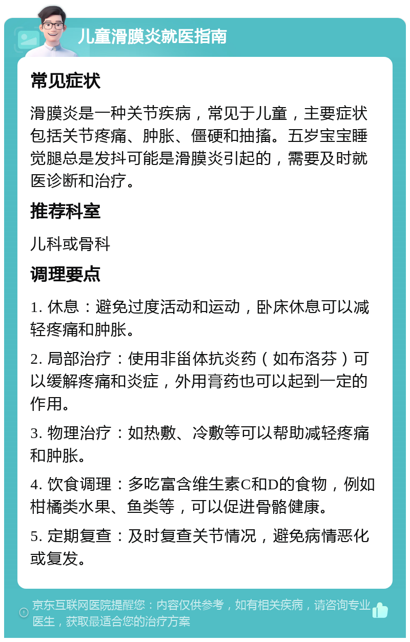 儿童滑膜炎就医指南 常见症状 滑膜炎是一种关节疾病，常见于儿童，主要症状包括关节疼痛、肿胀、僵硬和抽搐。五岁宝宝睡觉腿总是发抖可能是滑膜炎引起的，需要及时就医诊断和治疗。 推荐科室 儿科或骨科 调理要点 1. 休息：避免过度活动和运动，卧床休息可以减轻疼痛和肿胀。 2. 局部治疗：使用非甾体抗炎药（如布洛芬）可以缓解疼痛和炎症，外用膏药也可以起到一定的作用。 3. 物理治疗：如热敷、冷敷等可以帮助减轻疼痛和肿胀。 4. 饮食调理：多吃富含维生素C和D的食物，例如柑橘类水果、鱼类等，可以促进骨骼健康。 5. 定期复查：及时复查关节情况，避免病情恶化或复发。