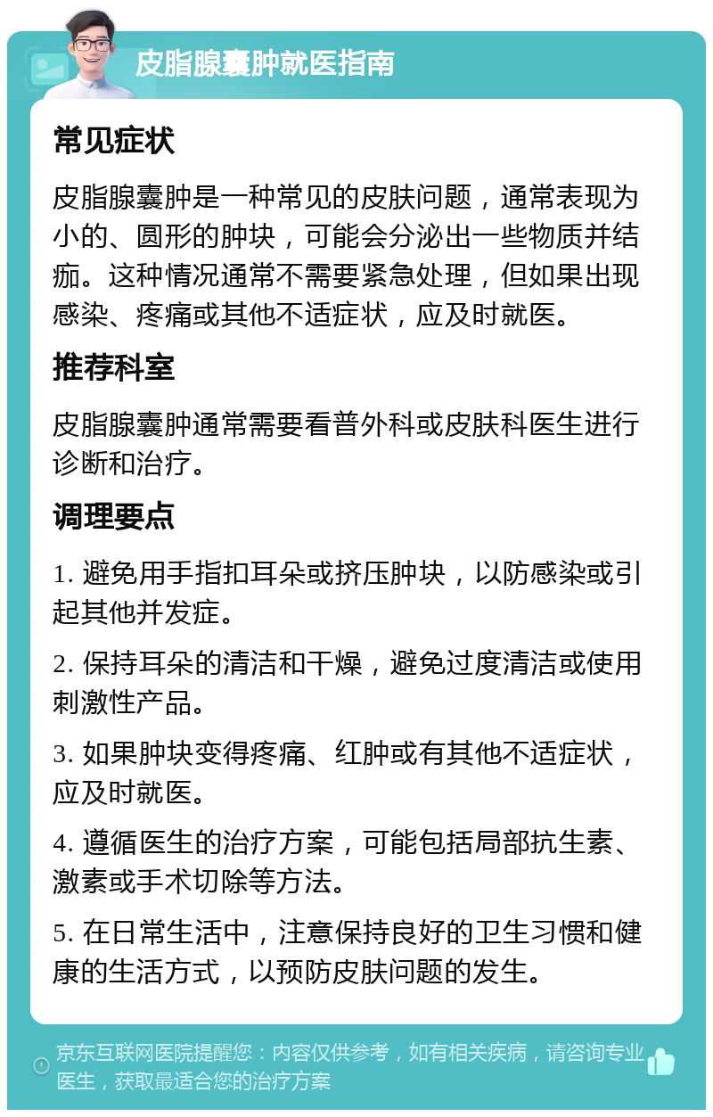 皮脂腺囊肿就医指南 常见症状 皮脂腺囊肿是一种常见的皮肤问题，通常表现为小的、圆形的肿块，可能会分泌出一些物质并结痂。这种情况通常不需要紧急处理，但如果出现感染、疼痛或其他不适症状，应及时就医。 推荐科室 皮脂腺囊肿通常需要看普外科或皮肤科医生进行诊断和治疗。 调理要点 1. 避免用手指扣耳朵或挤压肿块，以防感染或引起其他并发症。 2. 保持耳朵的清洁和干燥，避免过度清洁或使用刺激性产品。 3. 如果肿块变得疼痛、红肿或有其他不适症状，应及时就医。 4. 遵循医生的治疗方案，可能包括局部抗生素、激素或手术切除等方法。 5. 在日常生活中，注意保持良好的卫生习惯和健康的生活方式，以预防皮肤问题的发生。