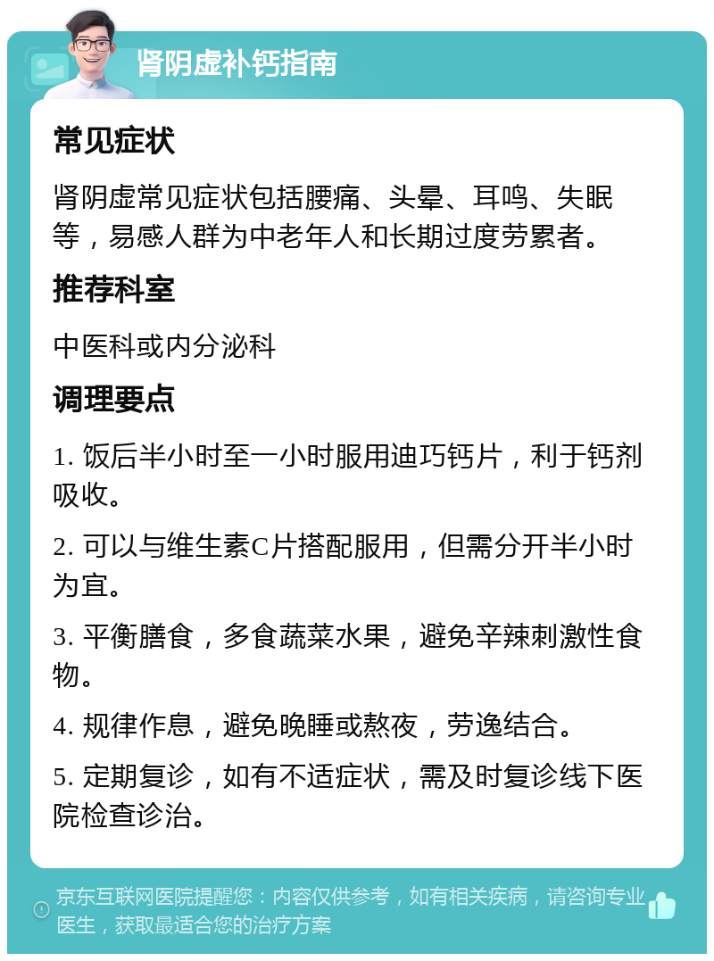 肾阴虚补钙指南 常见症状 肾阴虚常见症状包括腰痛、头晕、耳鸣、失眠等，易感人群为中老年人和长期过度劳累者。 推荐科室 中医科或内分泌科 调理要点 1. 饭后半小时至一小时服用迪巧钙片，利于钙剂吸收。 2. 可以与维生素C片搭配服用，但需分开半小时为宜。 3. 平衡膳食，多食蔬菜水果，避免辛辣刺激性食物。 4. 规律作息，避免晚睡或熬夜，劳逸结合。 5. 定期复诊，如有不适症状，需及时复诊线下医院检查诊治。