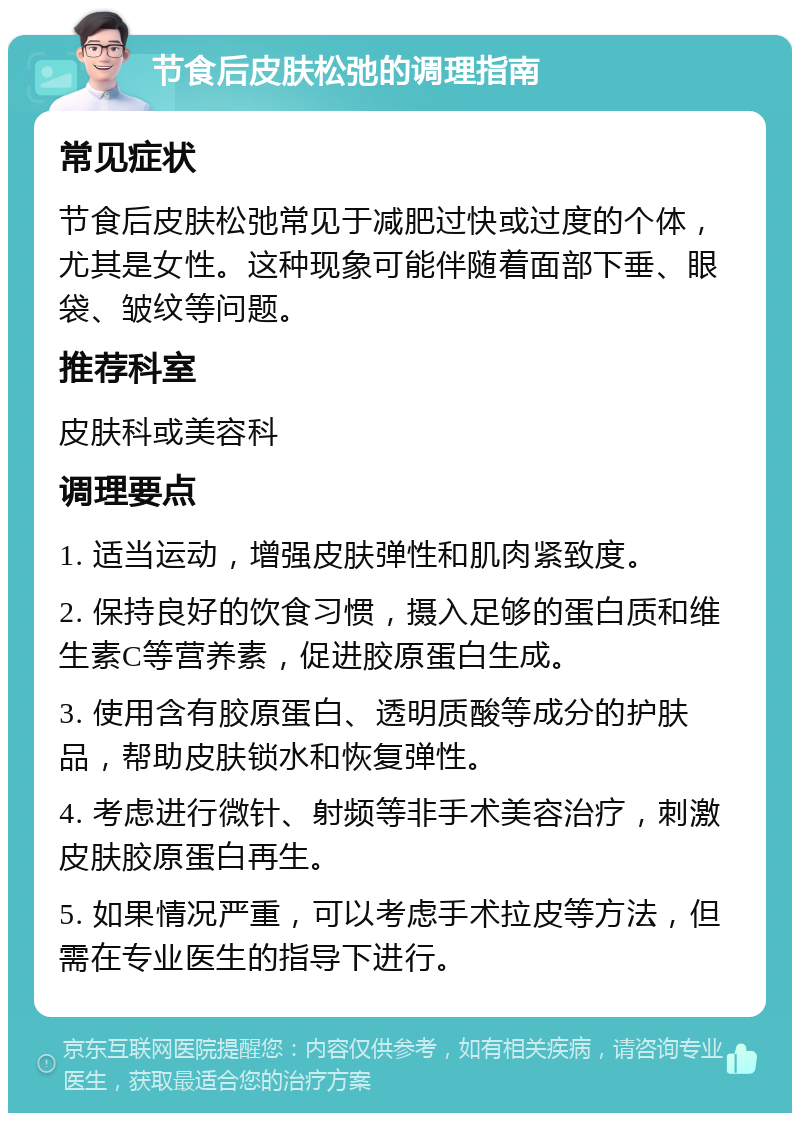 节食后皮肤松弛的调理指南 常见症状 节食后皮肤松弛常见于减肥过快或过度的个体，尤其是女性。这种现象可能伴随着面部下垂、眼袋、皱纹等问题。 推荐科室 皮肤科或美容科 调理要点 1. 适当运动，增强皮肤弹性和肌肉紧致度。 2. 保持良好的饮食习惯，摄入足够的蛋白质和维生素C等营养素，促进胶原蛋白生成。 3. 使用含有胶原蛋白、透明质酸等成分的护肤品，帮助皮肤锁水和恢复弹性。 4. 考虑进行微针、射频等非手术美容治疗，刺激皮肤胶原蛋白再生。 5. 如果情况严重，可以考虑手术拉皮等方法，但需在专业医生的指导下进行。