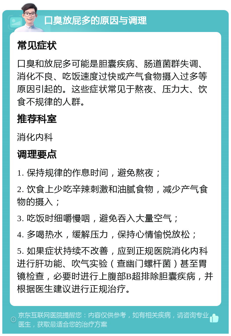 口臭放屁多的原因与调理 常见症状 口臭和放屁多可能是胆囊疾病、肠道菌群失调、消化不良、吃饭速度过快或产气食物摄入过多等原因引起的。这些症状常见于熬夜、压力大、饮食不规律的人群。 推荐科室 消化内科 调理要点 1. 保持规律的作息时间，避免熬夜； 2. 饮食上少吃辛辣刺激和油腻食物，减少产气食物的摄入； 3. 吃饭时细嚼慢咽，避免吞入大量空气； 4. 多喝热水，缓解压力，保持心情愉悦放松； 5. 如果症状持续不改善，应到正规医院消化内科进行肝功能、吹气实验（查幽门螺杆菌）甚至胃镜检查，必要时进行上腹部B超排除胆囊疾病，并根据医生建议进行正规治疗。