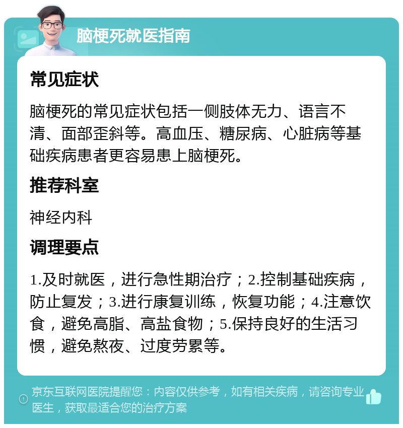 脑梗死就医指南 常见症状 脑梗死的常见症状包括一侧肢体无力、语言不清、面部歪斜等。高血压、糖尿病、心脏病等基础疾病患者更容易患上脑梗死。 推荐科室 神经内科 调理要点 1.及时就医，进行急性期治疗；2.控制基础疾病，防止复发；3.进行康复训练，恢复功能；4.注意饮食，避免高脂、高盐食物；5.保持良好的生活习惯，避免熬夜、过度劳累等。