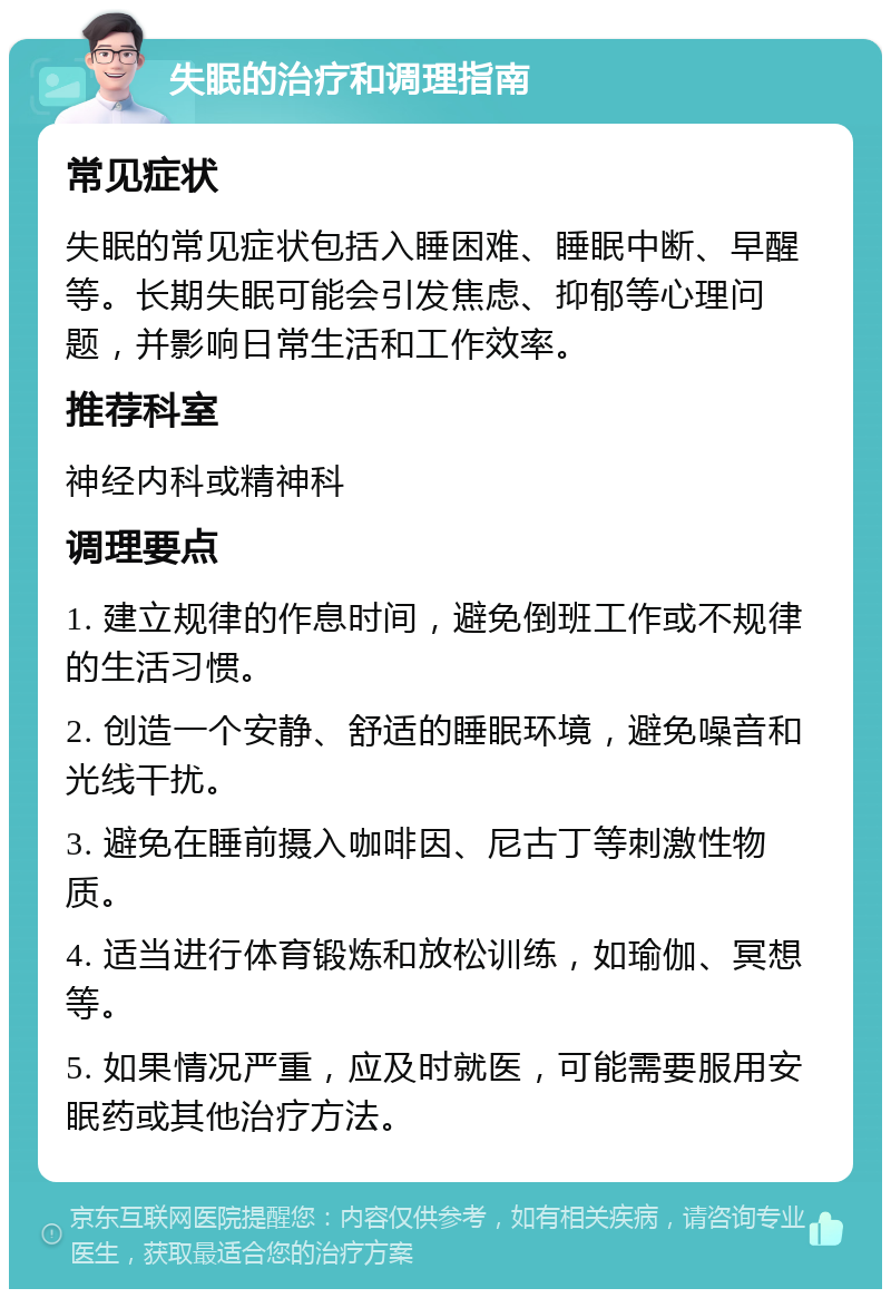 失眠的治疗和调理指南 常见症状 失眠的常见症状包括入睡困难、睡眠中断、早醒等。长期失眠可能会引发焦虑、抑郁等心理问题，并影响日常生活和工作效率。 推荐科室 神经内科或精神科 调理要点 1. 建立规律的作息时间，避免倒班工作或不规律的生活习惯。 2. 创造一个安静、舒适的睡眠环境，避免噪音和光线干扰。 3. 避免在睡前摄入咖啡因、尼古丁等刺激性物质。 4. 适当进行体育锻炼和放松训练，如瑜伽、冥想等。 5. 如果情况严重，应及时就医，可能需要服用安眠药或其他治疗方法。