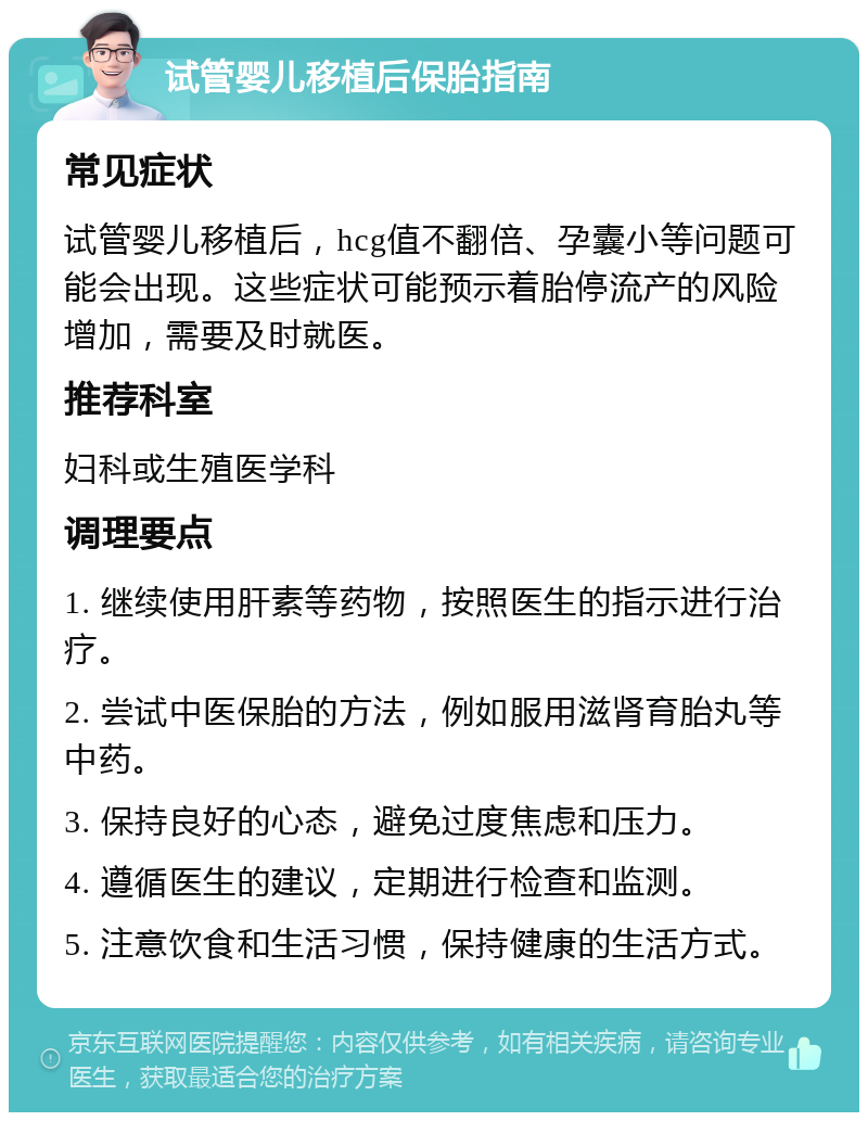 试管婴儿移植后保胎指南 常见症状 试管婴儿移植后，hcg值不翻倍、孕囊小等问题可能会出现。这些症状可能预示着胎停流产的风险增加，需要及时就医。 推荐科室 妇科或生殖医学科 调理要点 1. 继续使用肝素等药物，按照医生的指示进行治疗。 2. 尝试中医保胎的方法，例如服用滋肾育胎丸等中药。 3. 保持良好的心态，避免过度焦虑和压力。 4. 遵循医生的建议，定期进行检查和监测。 5. 注意饮食和生活习惯，保持健康的生活方式。