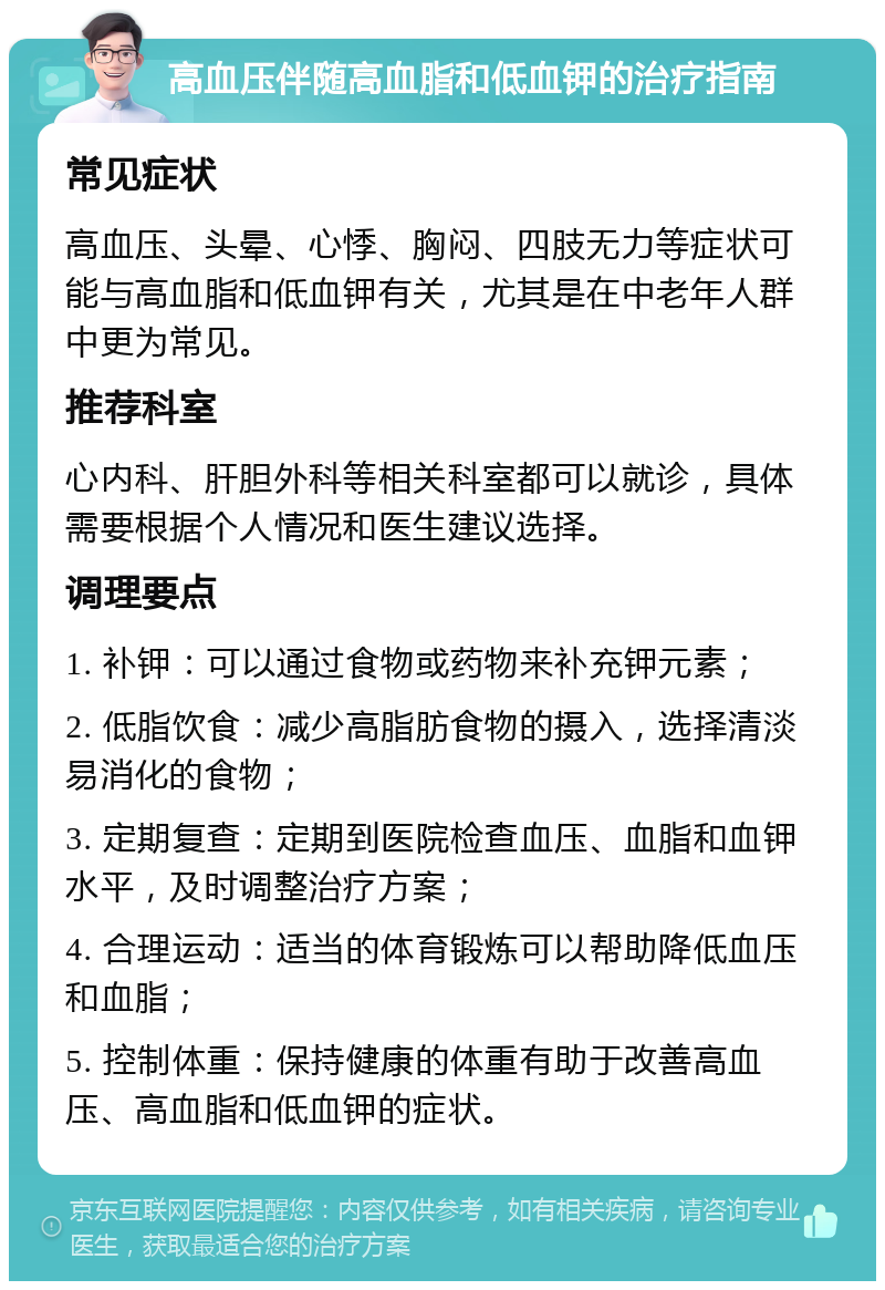 高血压伴随高血脂和低血钾的治疗指南 常见症状 高血压、头晕、心悸、胸闷、四肢无力等症状可能与高血脂和低血钾有关，尤其是在中老年人群中更为常见。 推荐科室 心内科、肝胆外科等相关科室都可以就诊，具体需要根据个人情况和医生建议选择。 调理要点 1. 补钾：可以通过食物或药物来补充钾元素； 2. 低脂饮食：减少高脂肪食物的摄入，选择清淡易消化的食物； 3. 定期复查：定期到医院检查血压、血脂和血钾水平，及时调整治疗方案； 4. 合理运动：适当的体育锻炼可以帮助降低血压和血脂； 5. 控制体重：保持健康的体重有助于改善高血压、高血脂和低血钾的症状。