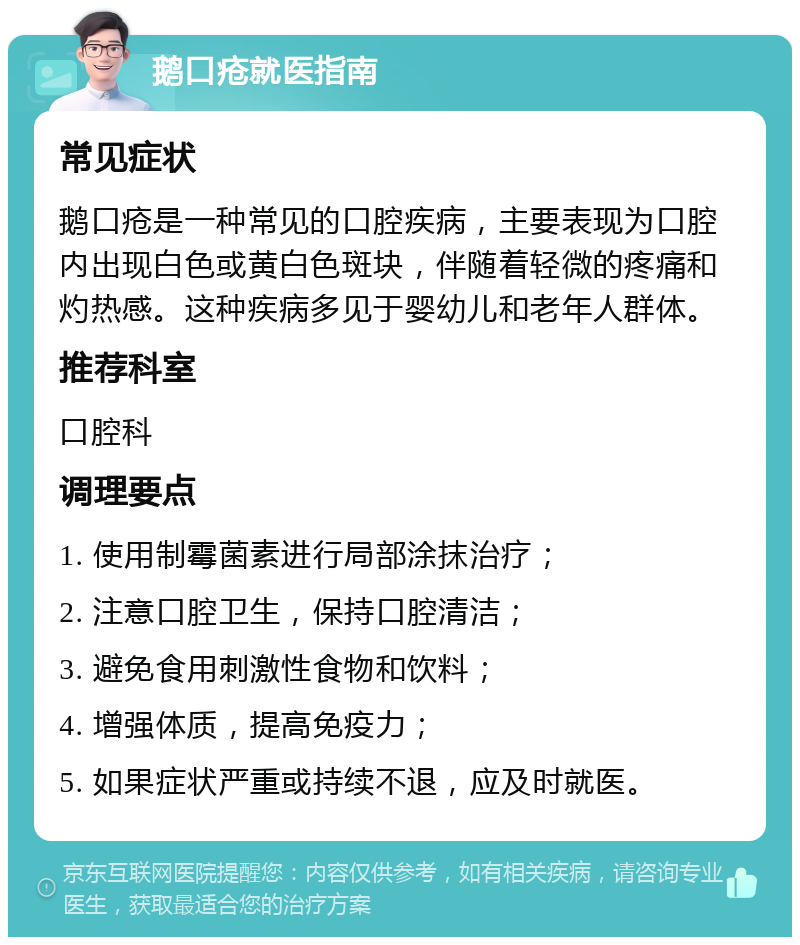 鹅口疮就医指南 常见症状 鹅口疮是一种常见的口腔疾病，主要表现为口腔内出现白色或黄白色斑块，伴随着轻微的疼痛和灼热感。这种疾病多见于婴幼儿和老年人群体。 推荐科室 口腔科 调理要点 1. 使用制霉菌素进行局部涂抹治疗； 2. 注意口腔卫生，保持口腔清洁； 3. 避免食用刺激性食物和饮料； 4. 增强体质，提高免疫力； 5. 如果症状严重或持续不退，应及时就医。