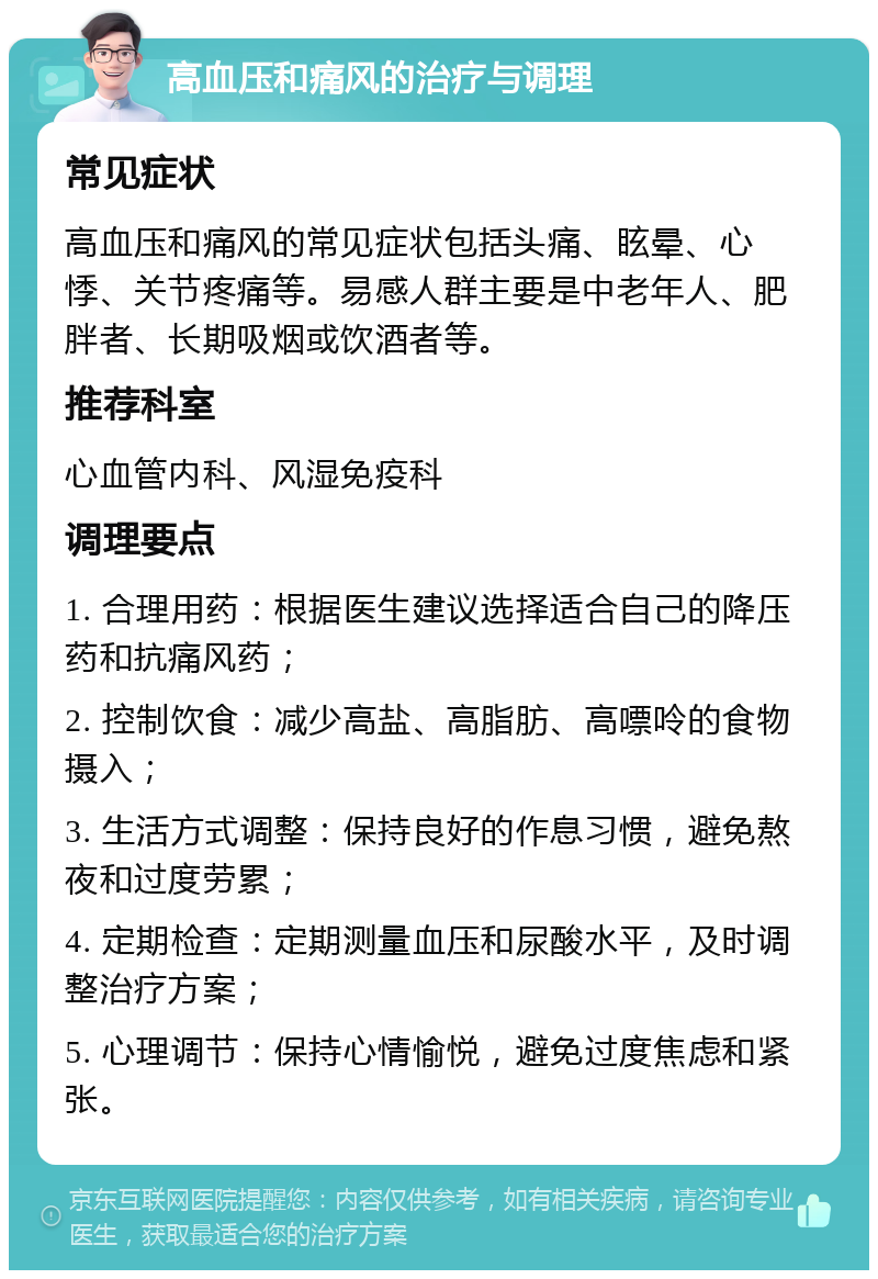 高血压和痛风的治疗与调理 常见症状 高血压和痛风的常见症状包括头痛、眩晕、心悸、关节疼痛等。易感人群主要是中老年人、肥胖者、长期吸烟或饮酒者等。 推荐科室 心血管内科、风湿免疫科 调理要点 1. 合理用药：根据医生建议选择适合自己的降压药和抗痛风药； 2. 控制饮食：减少高盐、高脂肪、高嘌呤的食物摄入； 3. 生活方式调整：保持良好的作息习惯，避免熬夜和过度劳累； 4. 定期检查：定期测量血压和尿酸水平，及时调整治疗方案； 5. 心理调节：保持心情愉悦，避免过度焦虑和紧张。