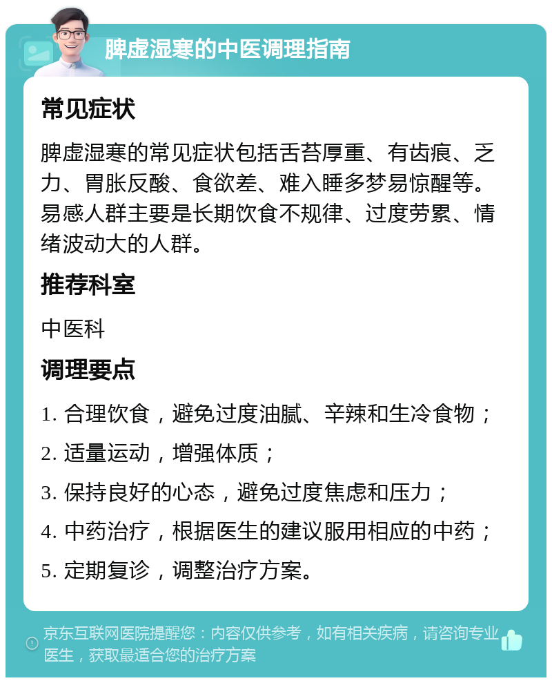 脾虚湿寒的中医调理指南 常见症状 脾虚湿寒的常见症状包括舌苔厚重、有齿痕、乏力、胃胀反酸、食欲差、难入睡多梦易惊醒等。易感人群主要是长期饮食不规律、过度劳累、情绪波动大的人群。 推荐科室 中医科 调理要点 1. 合理饮食，避免过度油腻、辛辣和生冷食物； 2. 适量运动，增强体质； 3. 保持良好的心态，避免过度焦虑和压力； 4. 中药治疗，根据医生的建议服用相应的中药； 5. 定期复诊，调整治疗方案。