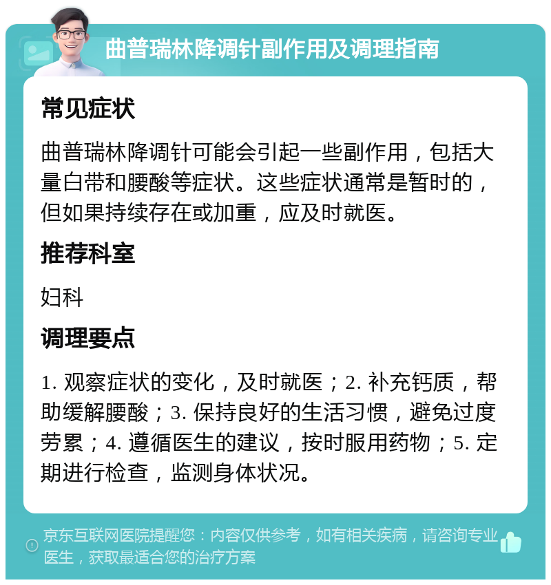 曲普瑞林降调针副作用及调理指南 常见症状 曲普瑞林降调针可能会引起一些副作用，包括大量白带和腰酸等症状。这些症状通常是暂时的，但如果持续存在或加重，应及时就医。 推荐科室 妇科 调理要点 1. 观察症状的变化，及时就医；2. 补充钙质，帮助缓解腰酸；3. 保持良好的生活习惯，避免过度劳累；4. 遵循医生的建议，按时服用药物；5. 定期进行检查，监测身体状况。