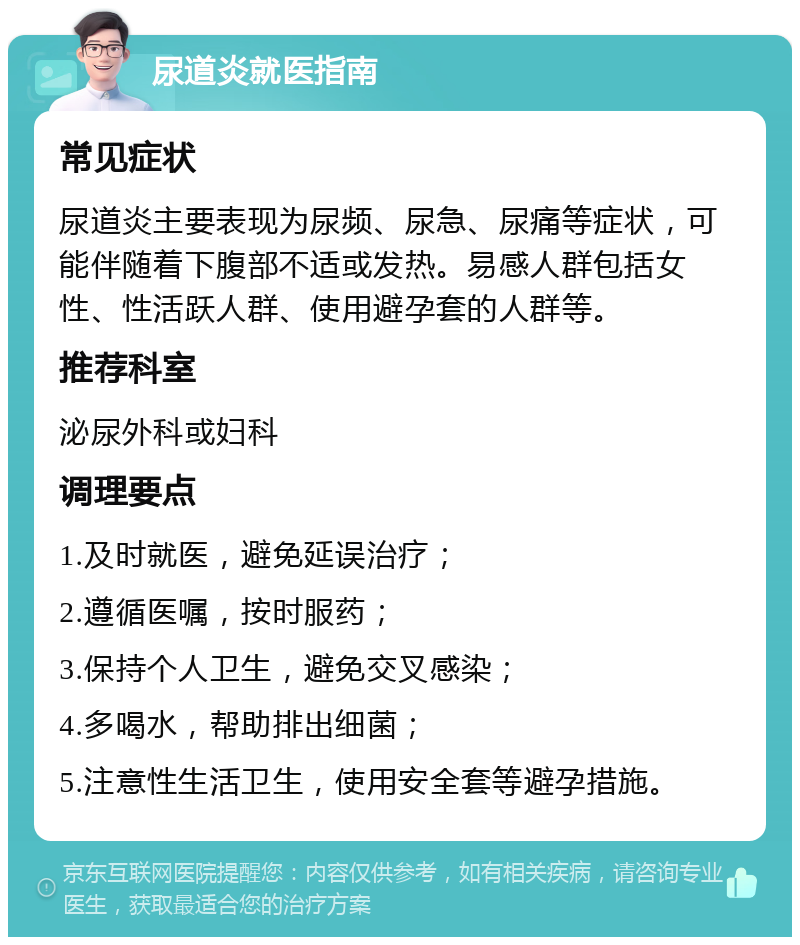 尿道炎就医指南 常见症状 尿道炎主要表现为尿频、尿急、尿痛等症状，可能伴随着下腹部不适或发热。易感人群包括女性、性活跃人群、使用避孕套的人群等。 推荐科室 泌尿外科或妇科 调理要点 1.及时就医，避免延误治疗； 2.遵循医嘱，按时服药； 3.保持个人卫生，避免交叉感染； 4.多喝水，帮助排出细菌； 5.注意性生活卫生，使用安全套等避孕措施。