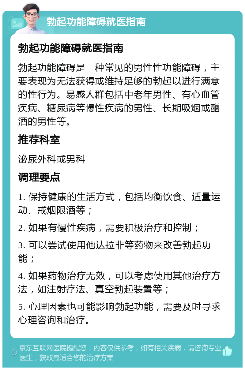 勃起功能障碍就医指南 勃起功能障碍就医指南 勃起功能障碍是一种常见的男性性功能障碍，主要表现为无法获得或维持足够的勃起以进行满意的性行为。易感人群包括中老年男性、有心血管疾病、糖尿病等慢性疾病的男性、长期吸烟或酗酒的男性等。 推荐科室 泌尿外科或男科 调理要点 1. 保持健康的生活方式，包括均衡饮食、适量运动、戒烟限酒等； 2. 如果有慢性疾病，需要积极治疗和控制； 3. 可以尝试使用他达拉非等药物来改善勃起功能； 4. 如果药物治疗无效，可以考虑使用其他治疗方法，如注射疗法、真空勃起装置等； 5. 心理因素也可能影响勃起功能，需要及时寻求心理咨询和治疗。