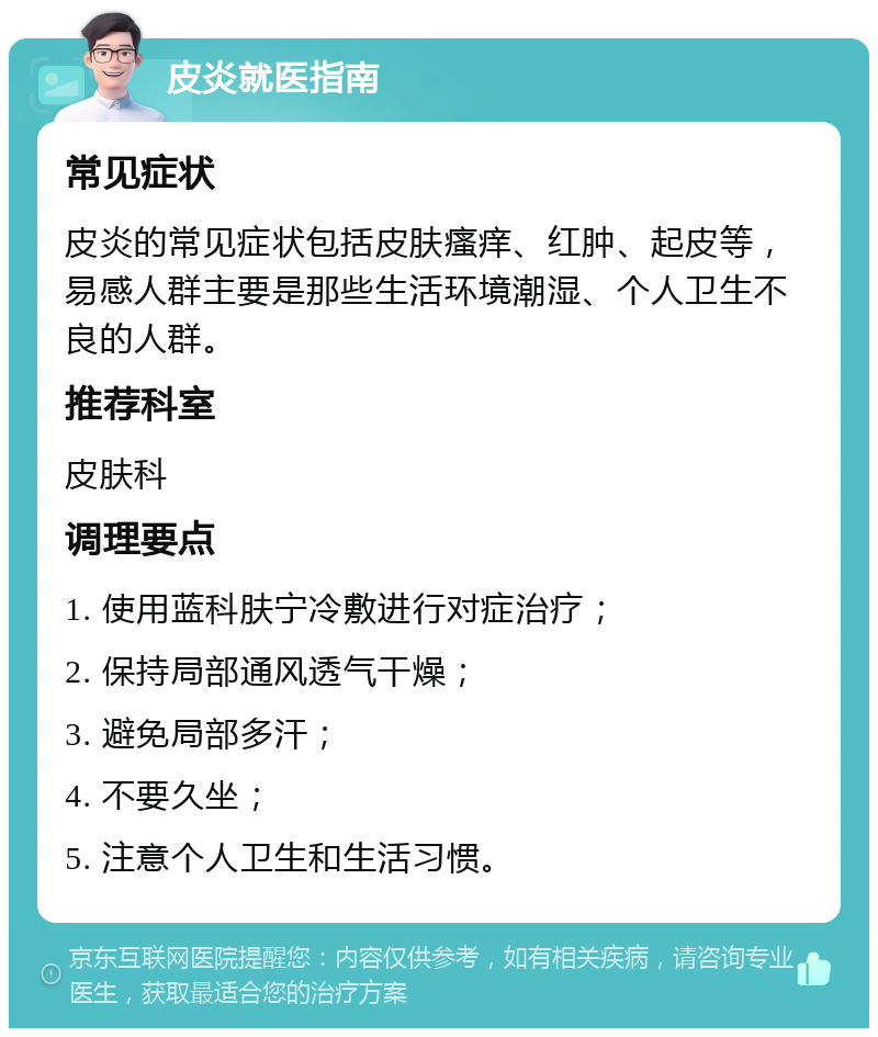 皮炎就医指南 常见症状 皮炎的常见症状包括皮肤瘙痒、红肿、起皮等，易感人群主要是那些生活环境潮湿、个人卫生不良的人群。 推荐科室 皮肤科 调理要点 1. 使用蓝科肤宁冷敷进行对症治疗； 2. 保持局部通风透气干燥； 3. 避免局部多汗； 4. 不要久坐； 5. 注意个人卫生和生活习惯。