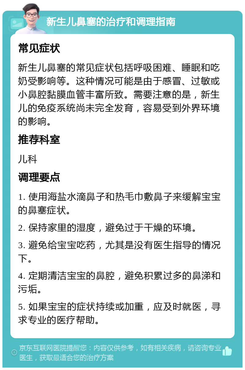 新生儿鼻塞的治疗和调理指南 常见症状 新生儿鼻塞的常见症状包括呼吸困难、睡眠和吃奶受影响等。这种情况可能是由于感冒、过敏或小鼻腔黏膜血管丰富所致。需要注意的是，新生儿的免疫系统尚未完全发育，容易受到外界环境的影响。 推荐科室 儿科 调理要点 1. 使用海盐水滴鼻子和热毛巾敷鼻子来缓解宝宝的鼻塞症状。 2. 保持家里的湿度，避免过于干燥的环境。 3. 避免给宝宝吃药，尤其是没有医生指导的情况下。 4. 定期清洁宝宝的鼻腔，避免积累过多的鼻涕和污垢。 5. 如果宝宝的症状持续或加重，应及时就医，寻求专业的医疗帮助。