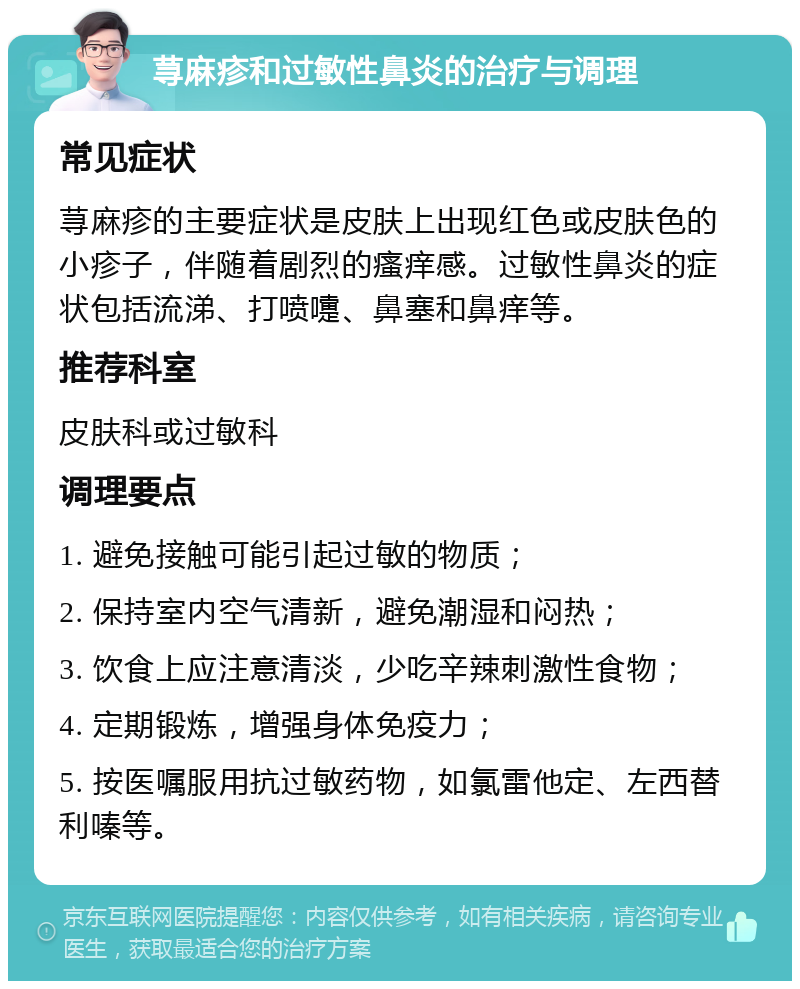 荨麻疹和过敏性鼻炎的治疗与调理 常见症状 荨麻疹的主要症状是皮肤上出现红色或皮肤色的小疹子，伴随着剧烈的瘙痒感。过敏性鼻炎的症状包括流涕、打喷嚏、鼻塞和鼻痒等。 推荐科室 皮肤科或过敏科 调理要点 1. 避免接触可能引起过敏的物质； 2. 保持室内空气清新，避免潮湿和闷热； 3. 饮食上应注意清淡，少吃辛辣刺激性食物； 4. 定期锻炼，增强身体免疫力； 5. 按医嘱服用抗过敏药物，如氯雷他定、左西替利嗪等。