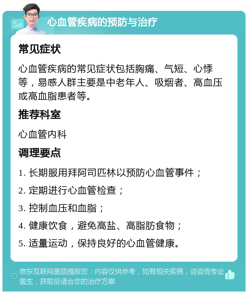 心血管疾病的预防与治疗 常见症状 心血管疾病的常见症状包括胸痛、气短、心悸等，易感人群主要是中老年人、吸烟者、高血压或高血脂患者等。 推荐科室 心血管内科 调理要点 1. 长期服用拜阿司匹林以预防心血管事件； 2. 定期进行心血管检查； 3. 控制血压和血脂； 4. 健康饮食，避免高盐、高脂肪食物； 5. 适量运动，保持良好的心血管健康。