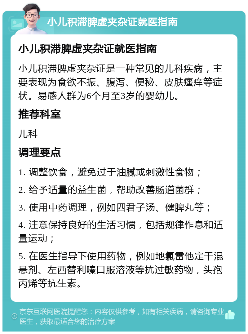 小儿积滞脾虚夹杂证就医指南 小儿积滞脾虚夹杂证就医指南 小儿积滞脾虚夹杂证是一种常见的儿科疾病，主要表现为食欲不振、腹泻、便秘、皮肤瘙痒等症状。易感人群为6个月至3岁的婴幼儿。 推荐科室 儿科 调理要点 1. 调整饮食，避免过于油腻或刺激性食物； 2. 给予适量的益生菌，帮助改善肠道菌群； 3. 使用中药调理，例如四君子汤、健脾丸等； 4. 注意保持良好的生活习惯，包括规律作息和适量运动； 5. 在医生指导下使用药物，例如地氯雷他定干混悬剂、左西替利嗪口服溶液等抗过敏药物，头孢丙烯等抗生素。