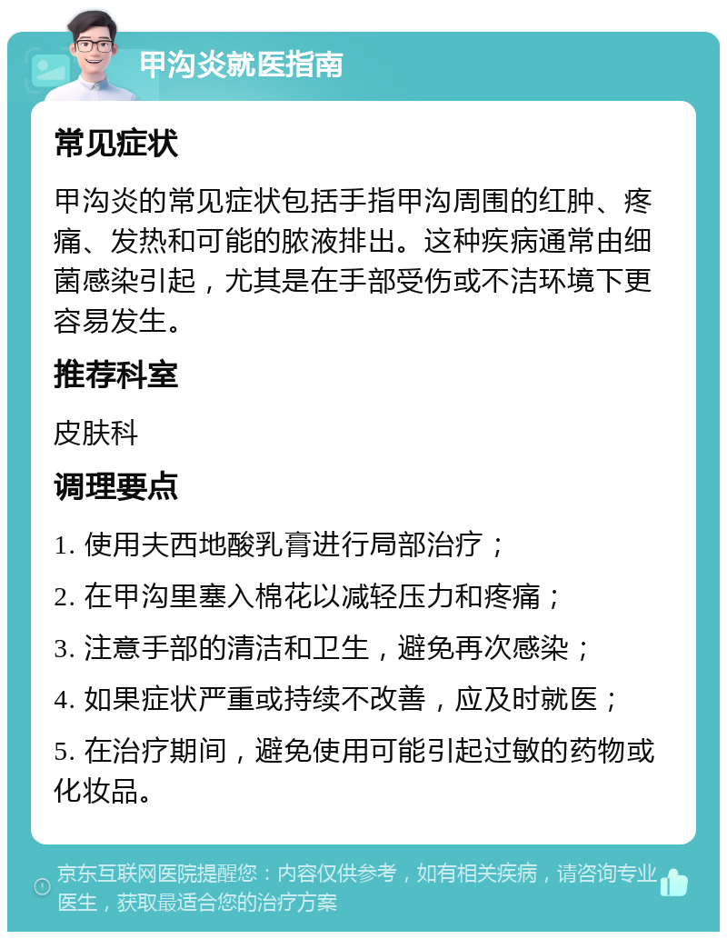 甲沟炎就医指南 常见症状 甲沟炎的常见症状包括手指甲沟周围的红肿、疼痛、发热和可能的脓液排出。这种疾病通常由细菌感染引起，尤其是在手部受伤或不洁环境下更容易发生。 推荐科室 皮肤科 调理要点 1. 使用夫西地酸乳膏进行局部治疗； 2. 在甲沟里塞入棉花以减轻压力和疼痛； 3. 注意手部的清洁和卫生，避免再次感染； 4. 如果症状严重或持续不改善，应及时就医； 5. 在治疗期间，避免使用可能引起过敏的药物或化妆品。