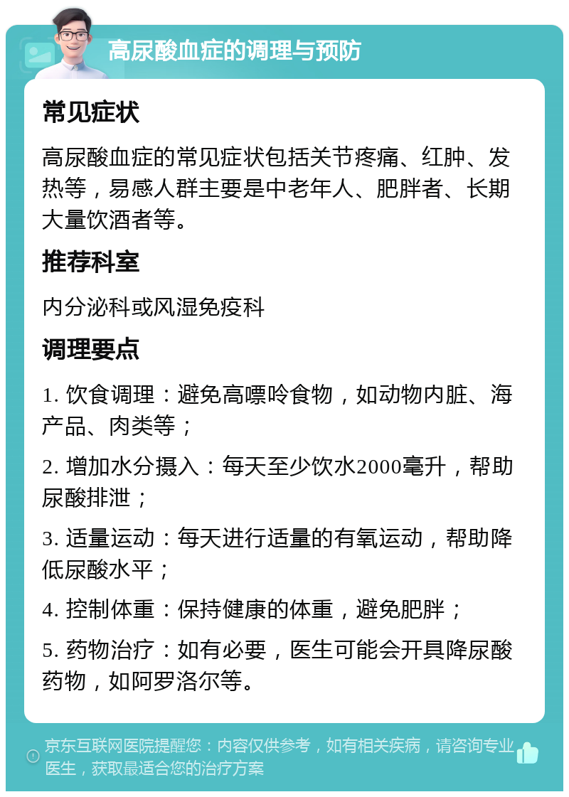 高尿酸血症的调理与预防 常见症状 高尿酸血症的常见症状包括关节疼痛、红肿、发热等，易感人群主要是中老年人、肥胖者、长期大量饮酒者等。 推荐科室 内分泌科或风湿免疫科 调理要点 1. 饮食调理：避免高嘌呤食物，如动物内脏、海产品、肉类等； 2. 增加水分摄入：每天至少饮水2000毫升，帮助尿酸排泄； 3. 适量运动：每天进行适量的有氧运动，帮助降低尿酸水平； 4. 控制体重：保持健康的体重，避免肥胖； 5. 药物治疗：如有必要，医生可能会开具降尿酸药物，如阿罗洛尔等。