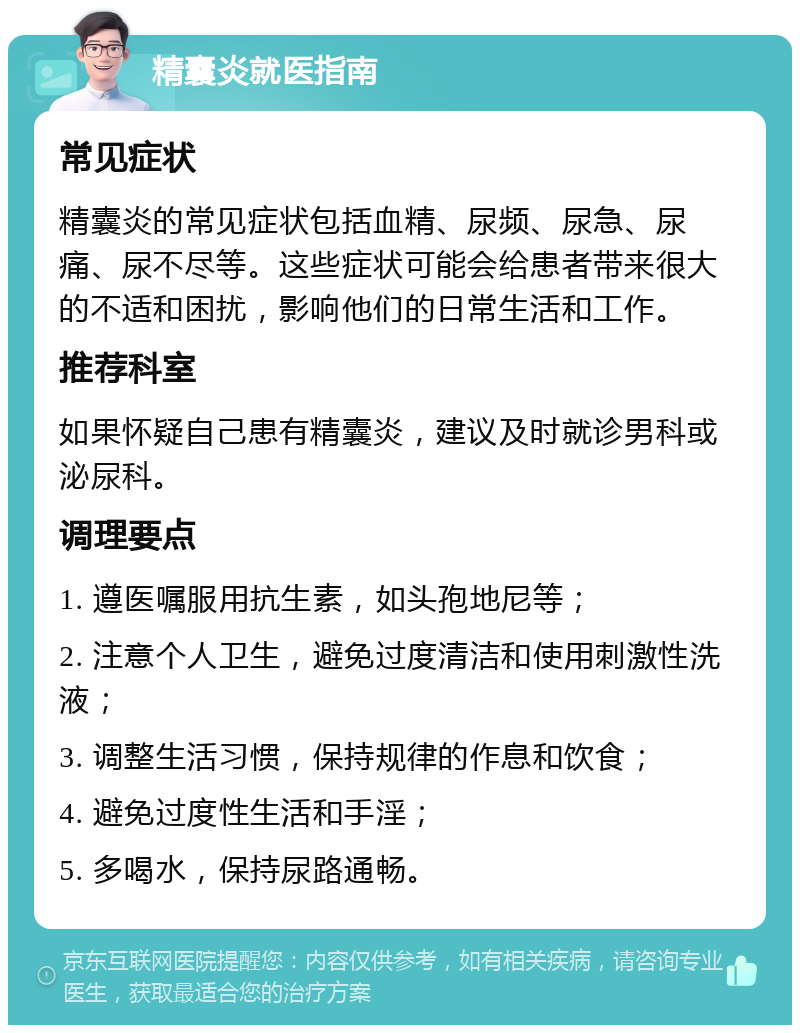 精囊炎就医指南 常见症状 精囊炎的常见症状包括血精、尿频、尿急、尿痛、尿不尽等。这些症状可能会给患者带来很大的不适和困扰，影响他们的日常生活和工作。 推荐科室 如果怀疑自己患有精囊炎，建议及时就诊男科或泌尿科。 调理要点 1. 遵医嘱服用抗生素，如头孢地尼等； 2. 注意个人卫生，避免过度清洁和使用刺激性洗液； 3. 调整生活习惯，保持规律的作息和饮食； 4. 避免过度性生活和手淫； 5. 多喝水，保持尿路通畅。