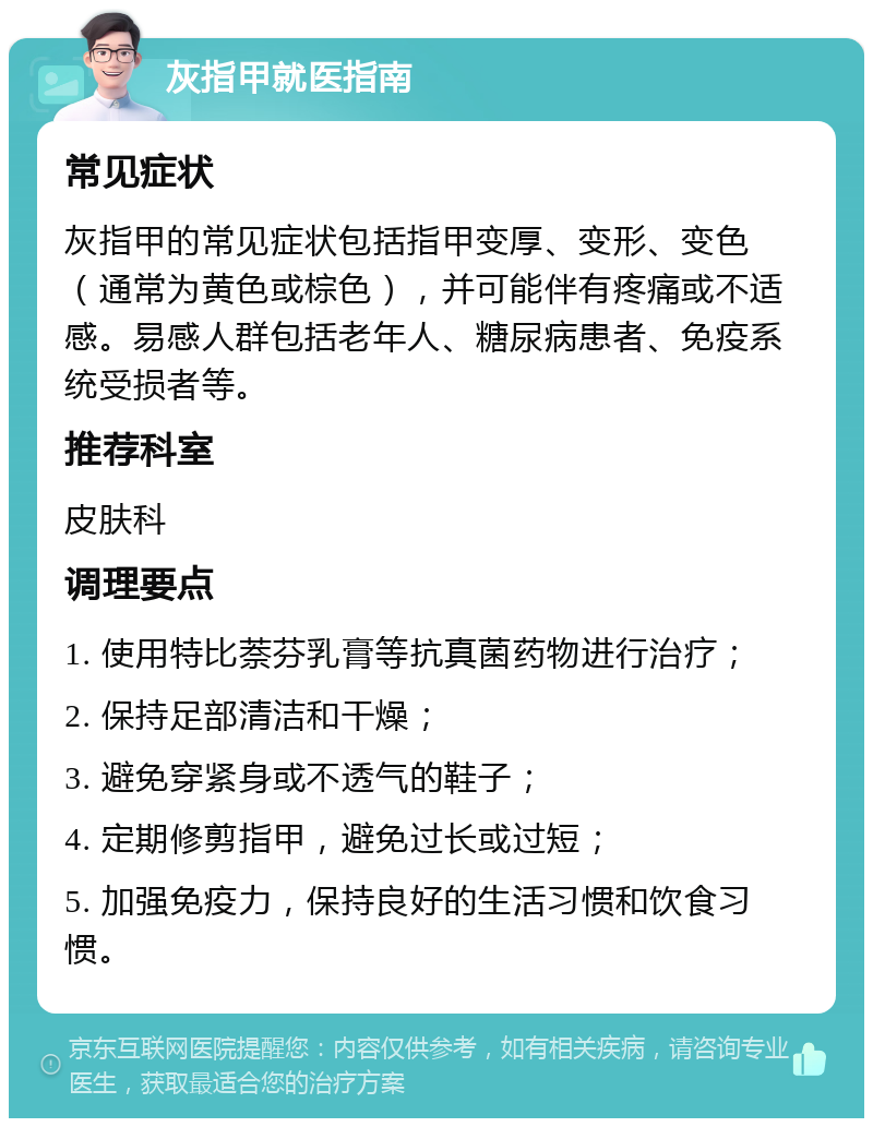 灰指甲就医指南 常见症状 灰指甲的常见症状包括指甲变厚、变形、变色（通常为黄色或棕色），并可能伴有疼痛或不适感。易感人群包括老年人、糖尿病患者、免疫系统受损者等。 推荐科室 皮肤科 调理要点 1. 使用特比萘芬乳膏等抗真菌药物进行治疗； 2. 保持足部清洁和干燥； 3. 避免穿紧身或不透气的鞋子； 4. 定期修剪指甲，避免过长或过短； 5. 加强免疫力，保持良好的生活习惯和饮食习惯。