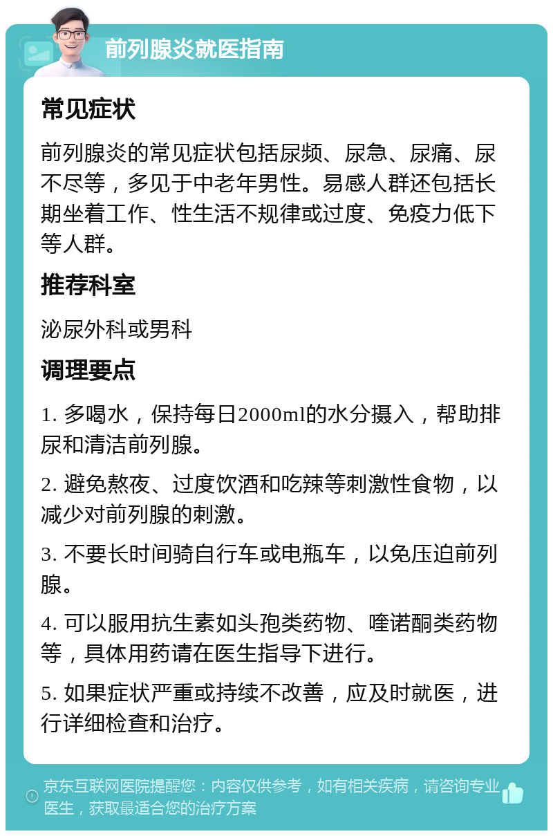 前列腺炎就医指南 常见症状 前列腺炎的常见症状包括尿频、尿急、尿痛、尿不尽等，多见于中老年男性。易感人群还包括长期坐着工作、性生活不规律或过度、免疫力低下等人群。 推荐科室 泌尿外科或男科 调理要点 1. 多喝水，保持每日2000ml的水分摄入，帮助排尿和清洁前列腺。 2. 避免熬夜、过度饮酒和吃辣等刺激性食物，以减少对前列腺的刺激。 3. 不要长时间骑自行车或电瓶车，以免压迫前列腺。 4. 可以服用抗生素如头孢类药物、喹诺酮类药物等，具体用药请在医生指导下进行。 5. 如果症状严重或持续不改善，应及时就医，进行详细检查和治疗。