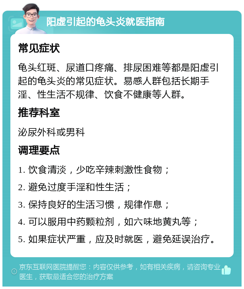 阳虚引起的龟头炎就医指南 常见症状 龟头红斑、尿道口疼痛、排尿困难等都是阳虚引起的龟头炎的常见症状。易感人群包括长期手淫、性生活不规律、饮食不健康等人群。 推荐科室 泌尿外科或男科 调理要点 1. 饮食清淡，少吃辛辣刺激性食物； 2. 避免过度手淫和性生活； 3. 保持良好的生活习惯，规律作息； 4. 可以服用中药颗粒剂，如六味地黄丸等； 5. 如果症状严重，应及时就医，避免延误治疗。