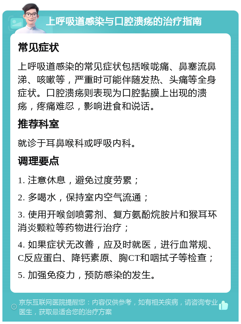 上呼吸道感染与口腔溃疡的治疗指南 常见症状 上呼吸道感染的常见症状包括喉咙痛、鼻塞流鼻涕、咳嗽等，严重时可能伴随发热、头痛等全身症状。口腔溃疡则表现为口腔黏膜上出现的溃疡，疼痛难忍，影响进食和说话。 推荐科室 就诊于耳鼻喉科或呼吸内科。 调理要点 1. 注意休息，避免过度劳累； 2. 多喝水，保持室内空气流通； 3. 使用开喉剑喷雾剂、复方氨酚烷胺片和猴耳环消炎颗粒等药物进行治疗； 4. 如果症状无改善，应及时就医，进行血常规、C反应蛋白、降钙素原、胸CT和咽拭子等检查； 5. 加强免疫力，预防感染的发生。