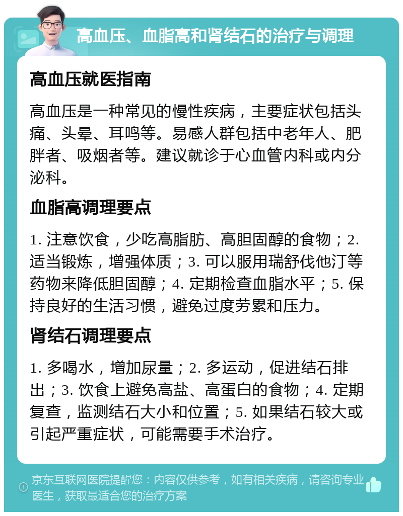 高血压、血脂高和肾结石的治疗与调理 高血压就医指南 高血压是一种常见的慢性疾病，主要症状包括头痛、头晕、耳鸣等。易感人群包括中老年人、肥胖者、吸烟者等。建议就诊于心血管内科或内分泌科。 血脂高调理要点 1. 注意饮食，少吃高脂肪、高胆固醇的食物；2. 适当锻炼，增强体质；3. 可以服用瑞舒伐他汀等药物来降低胆固醇；4. 定期检查血脂水平；5. 保持良好的生活习惯，避免过度劳累和压力。 肾结石调理要点 1. 多喝水，增加尿量；2. 多运动，促进结石排出；3. 饮食上避免高盐、高蛋白的食物；4. 定期复查，监测结石大小和位置；5. 如果结石较大或引起严重症状，可能需要手术治疗。