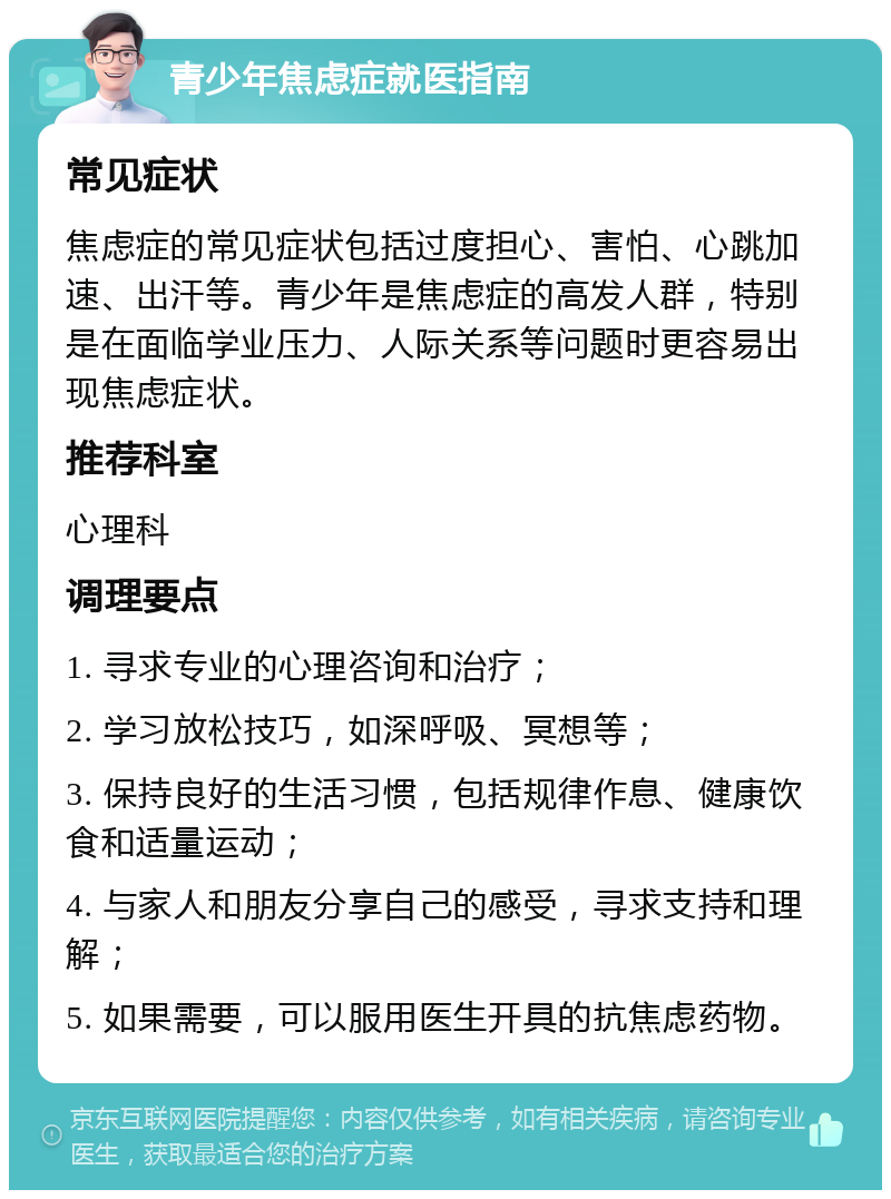 青少年焦虑症就医指南 常见症状 焦虑症的常见症状包括过度担心、害怕、心跳加速、出汗等。青少年是焦虑症的高发人群，特别是在面临学业压力、人际关系等问题时更容易出现焦虑症状。 推荐科室 心理科 调理要点 1. 寻求专业的心理咨询和治疗； 2. 学习放松技巧，如深呼吸、冥想等； 3. 保持良好的生活习惯，包括规律作息、健康饮食和适量运动； 4. 与家人和朋友分享自己的感受，寻求支持和理解； 5. 如果需要，可以服用医生开具的抗焦虑药物。