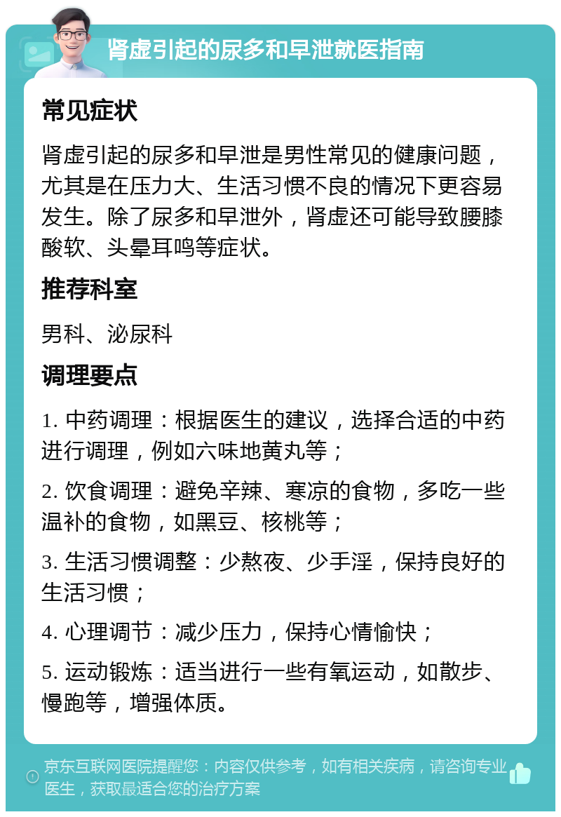 肾虚引起的尿多和早泄就医指南 常见症状 肾虚引起的尿多和早泄是男性常见的健康问题，尤其是在压力大、生活习惯不良的情况下更容易发生。除了尿多和早泄外，肾虚还可能导致腰膝酸软、头晕耳鸣等症状。 推荐科室 男科、泌尿科 调理要点 1. 中药调理：根据医生的建议，选择合适的中药进行调理，例如六味地黄丸等； 2. 饮食调理：避免辛辣、寒凉的食物，多吃一些温补的食物，如黑豆、核桃等； 3. 生活习惯调整：少熬夜、少手淫，保持良好的生活习惯； 4. 心理调节：减少压力，保持心情愉快； 5. 运动锻炼：适当进行一些有氧运动，如散步、慢跑等，增强体质。