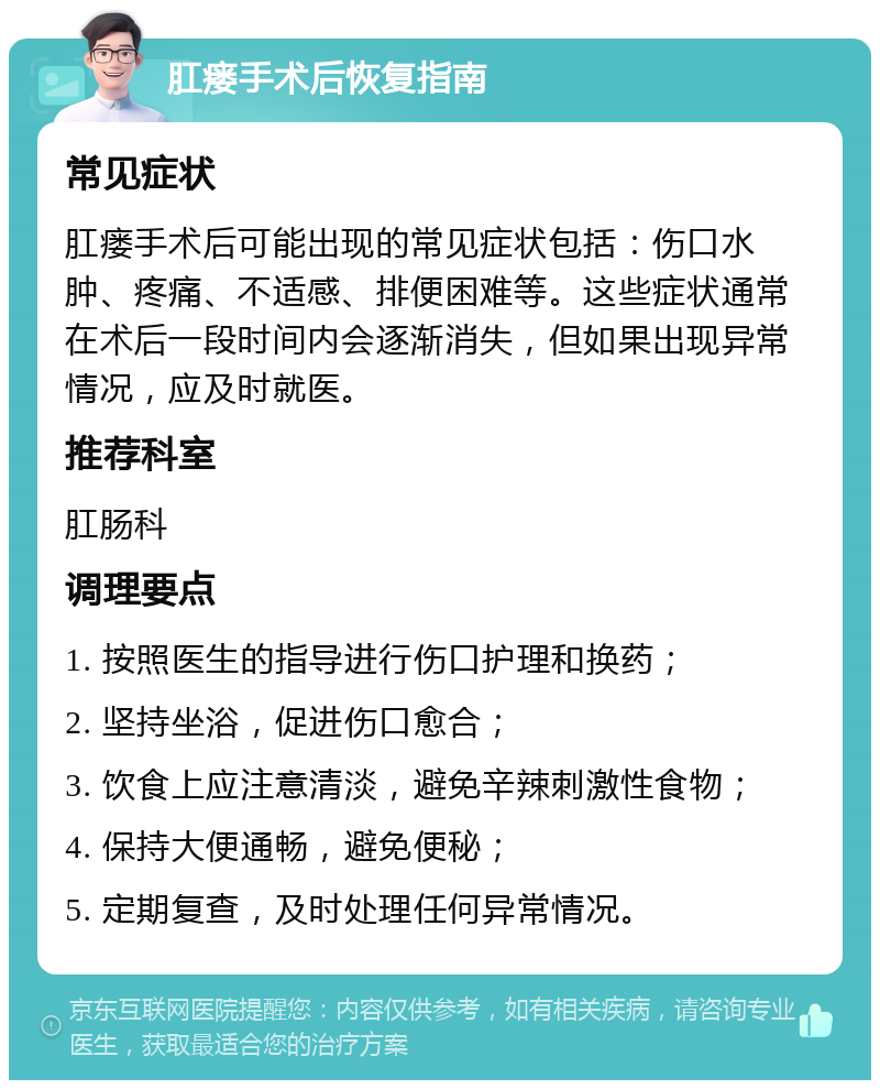 肛瘘手术后恢复指南 常见症状 肛瘘手术后可能出现的常见症状包括：伤口水肿、疼痛、不适感、排便困难等。这些症状通常在术后一段时间内会逐渐消失，但如果出现异常情况，应及时就医。 推荐科室 肛肠科 调理要点 1. 按照医生的指导进行伤口护理和换药； 2. 坚持坐浴，促进伤口愈合； 3. 饮食上应注意清淡，避免辛辣刺激性食物； 4. 保持大便通畅，避免便秘； 5. 定期复查，及时处理任何异常情况。