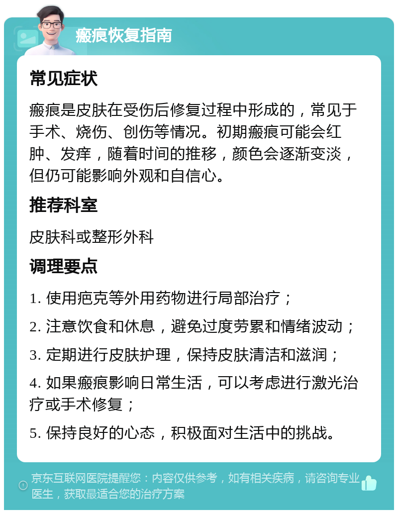 瘢痕恢复指南 常见症状 瘢痕是皮肤在受伤后修复过程中形成的，常见于手术、烧伤、创伤等情况。初期瘢痕可能会红肿、发痒，随着时间的推移，颜色会逐渐变淡，但仍可能影响外观和自信心。 推荐科室 皮肤科或整形外科 调理要点 1. 使用疤克等外用药物进行局部治疗； 2. 注意饮食和休息，避免过度劳累和情绪波动； 3. 定期进行皮肤护理，保持皮肤清洁和滋润； 4. 如果瘢痕影响日常生活，可以考虑进行激光治疗或手术修复； 5. 保持良好的心态，积极面对生活中的挑战。