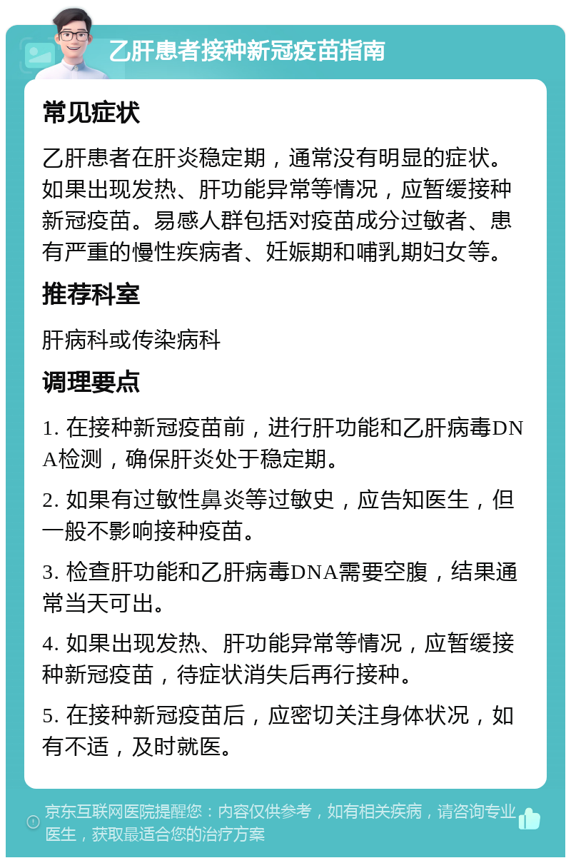 乙肝患者接种新冠疫苗指南 常见症状 乙肝患者在肝炎稳定期，通常没有明显的症状。如果出现发热、肝功能异常等情况，应暂缓接种新冠疫苗。易感人群包括对疫苗成分过敏者、患有严重的慢性疾病者、妊娠期和哺乳期妇女等。 推荐科室 肝病科或传染病科 调理要点 1. 在接种新冠疫苗前，进行肝功能和乙肝病毒DNA检测，确保肝炎处于稳定期。 2. 如果有过敏性鼻炎等过敏史，应告知医生，但一般不影响接种疫苗。 3. 检查肝功能和乙肝病毒DNA需要空腹，结果通常当天可出。 4. 如果出现发热、肝功能异常等情况，应暂缓接种新冠疫苗，待症状消失后再行接种。 5. 在接种新冠疫苗后，应密切关注身体状况，如有不适，及时就医。